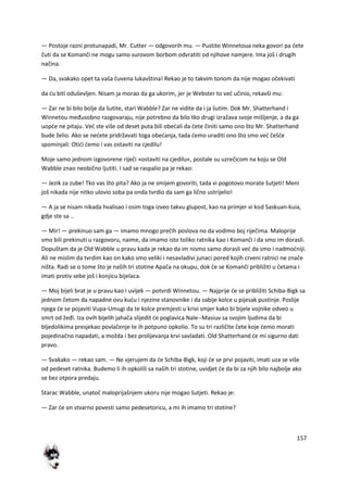 157
— Postoje razni protunapadi, Mr. Cutter — odgovorih mu. — Pustite Winnetoua neka govori pa dete
čuti da se Komanči ne mogu samo surovom borbom odvratiti od njihove namjere. Ima još i drugih
načina.
— Da, svakako opet ta vaša čuvena lukavština! Rekao je to takvim tonom da nije mogao očekivati
da du biti oduševljen. Nisam ja morao da ga ukorim, jer je Webster to ved učinio, rekavši mu:
— Zar ne bi bilo bolje da šutite, stari Wabble? Zar ne vidite da i ja šutim. Dok Mr. Shatterhand i
Winnetou međusobno razgovaraju, nije potrebno da bilo tko drugi izražava svoje mišljenje, a da ga
uopde ne pitaju. Ved ste više od deset puta bili obedali da dete činiti samo ono što Mr. Shatterhand
bude želio. Ako se nedete pridržavati toga obedanja, tada demo uraditi ono što smo ved češde
spominjali: Otidi demo i vas ostaviti na cjedilu!
Moje samo jednom izgovorene riječi »ostaviti na cjedilu«, postale su uzrečicom na koju se Old
Wabble znao neobično ljutiti. I sad se raspalio pa je rekao:
— Jezik za zube! Tko vas što pita? Ako ja ne smijem govoriti, tada vi pogotovo morate šutjeti! Meni
još nikada nije nitko ulovio soba pa onda tvrdio da sam ga lično ustrijelio!
— A ja se nisam nikada hvalisao i osim toga izveo takvu glupost, kao na primjer vi kod Saskuan-kuia,
gdje ste sa ..
— Mir! — prekinuo sam ga — imamo mnogo prečih poslova no da vodimo boj riječima. Maloprije
smo bili prekinuti u razgovoru, naime, da imamo isto toliko ratnika kao i Komanči i da smo im dorasli.
Dopuštam da je Old Wabble u pravu kada je rekao da im nismo samo dorasli ved da smo i nadmodniji.
Ali ne mislim da tvrdim kao on kako smo veliki i nesavladivi junaci pored kojih crveni ratnici ne znače
ništa. Radi se o tome što je naših tri stotine Apača na okupu, dok de se Komanči približiti u četama i
imati protiv sebe još i konjicu bijelaca.
— Moj bijeli brat je u pravu kao i uvijek — potvrdi Winnetou. — Najprije de se približiti Schiba-Bigk sa
jednom četom da napadne ovu kudu i njezine stanovnike i da zabije kolce u pijesak pustinje. Poslije
njega de se pojaviti Vupa-Umugi da te kolce premjesti u krivi smjer kako bi bijele vojnike odveo u
smrt od žeđi. Iza ovih bijelih jahača slijedit de poglavica Nale--Masiuv sa svojim ljudima da bi
bljedolikima presjekao povlačenje te ih potpuno opkolio. To su tri različite čete koje demo morati
pojedinačno napadati, a možda i bez prolijevanja krvi savladati. Old Shatterhand de mi sigurno dati
pravo.
— Svakako — rekao sam. — Ne vjerujem da de Schiba-Bigk, koji de se prvi pojaviti, imati uza se više
od pedeset ratnika. Budemo li ih opkolili sa naših tri stotine, uvidjet de da bi za njih bilo najbolje ako
se bez otpora predaju.
Starac Wabble, unatoč maloprijašnjem ukoru nije mogao šutjeti. Rekao je:
— Zar de on stvarno povesti samo pedesetoricu, a mi ih imamo tri stotine?
 