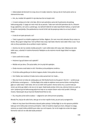 158
— Zaboravljate da Komanči ne znaju da se mi ovdje nalazimo. Vjeruju da de imati posla samo sa
stanovnicima oaze.
— Hm, da, možda! Ali opkoliti ih nije lako kao što to čovjek misli.
— U ovom slučaju je to čak i vrlo lako. Bit de nam potrebno samo da ih potisnemo do jednog
kaktusovog polja. U njega oni nede modi da se povuku. Tada nam nede biti potrebno da ih u čitavom
krugu opkolimo, ved samo u polukrugu. Iza njihovih leđa bit de tada neprohodni kaktusi, a ispred njih
tri stotine neprijatelja. Ona pedesetorica morali bi biti ludi da povjeruju kako de se izvudi zdravi i
čitavi.
— A ako bi oni ipak vjerovali u to?
— Tada du govoriti sa mladim poglavicom Schiba--Bigkom. On nam mora biti zahvalan što je ostao na
životu. Bio je gost našeg Foxa i tom prilikom dao svoju riječ kako nikome nede odati ništa o oazi. To je
više no što je potrebno da se prikloni mojim riječima.
— Zanima me da li se nedete možda prevariti. I sami vidite kako drži svoju riječ. Obedava da nede
odati oazu, a dovlači tri stotine Komanča! Nadajmo se da nedemo morati dugo čekati na njegov
dolazak.
— Sutra uveče bit de ovdje.
— Hodemo li ga još tokom nodi opkoliti?
— Možda ved po danu. Čim prije dođe, tim de prije biti opkoljen.
— Onda moramo znati kada de stidi. Potrebno je da pošaljemo izvidnicu.
— To bi bila velika greška jer bi otkrio tragove uhoda i time počeo da sumnja.
— Hm! Dakle, bez izvidnice! A kako demo onda saznati da li de i kada ...
— Moj stari brat ne treba da razbija glavu jer Old Shatterhand zna šta govori i šta čini — prekinuo ga
je Winnetou usred govora. — Schiba-Bigk je bio ovdje te odjahao ravno prema Gutes-nonting-khaiu
gdje se i sada nalazi i reže kolce. On de se vratiti istim putem. Krenut demo mu u susret malo po
strani, pa demo ga vidjeti a da nas on ne opazi. Kada bude prošao mimo nas, okrenut demo se, podi za
njim i potjerati ga do kaktusovog polja kroz koje se sa svojom četom nede modi probiti. Onda ga
imamo. Nasludujem da je moj brat Shatterhand htio to redi.
— Da, moj plan je bio tačno ovakav — odgovorio sam oštroumnom prijatelju.
Bloody Fox, koji je do sada šutio, iako ga se ta stvar najviše ticala, po prvi put je progovorio:
— Neka mi moj slavni brat Winnetou dozvoli jedno pitanje. Schiba-Bigk de se vrlo oprezno približiti
kako ga ne bi netko prije vremena primijetio. I dok mi budemo stajali po strani, čekajudi na njega,
nedemo se smjeti toliko približiti putu kako nas ne bi opazio. Zar ne bi moglo da se desi da njega i
Komanče naše oči ne vide dok bude prolazio?
 