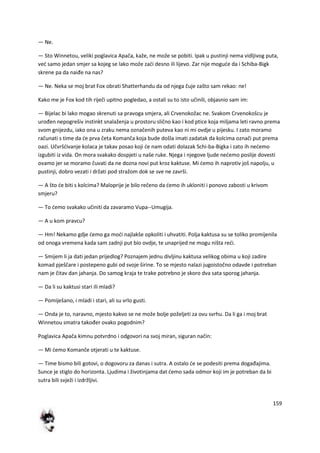 159
— Ne.
— Sto Winnetou, veliki poglavica Apača, kaže, ne može se pobiti. Ipak u pustinji nema vidljivog puta,
ved samo jedan smjer sa kojeg se lako može zadi desno ili lijevo. Zar nije mogude da i Schiba-Bigk
skrene pa da naiđe na nas?
— Ne. Neka se moj brat Fox obrati Shatterhandu da od njega čuje zašto sam rekao: ne!
Kako me je Fox kod tih riječi upitno pogledao, a ostali su to isto učinili, objasnio sam im:
— Bijelac bi lako mogao skrenuti sa pravoga smjera, ali Crvenokožac ne. Svakom Crvenokošcu je
urođen nepogrešiv instinkt snalaženja u prostoru slično kao i kod ptice koja miljama leti ravno prema
svom gnijezdu, iako ona u zraku nema označenih puteva kao ni mi ovdje u pijesku. I zato moramo
računati s time da de prva četa Komanča koja bude došla imati zadatak da kolcima označi put prema
oazi. Učvršdivanje kolaca je takav posao koji de nam odati dolazak Schi-ba-Bigka i zato ih nedemo
izgubiti iz vida. On mora svakako dospjeti u naše ruke. Njega i njegove ljude nedemo poslije dovesti
ovamo jer se moramo čuvati da ne dozna novi put kroz kaktuse. Mi demo ih naprotiv još napolju, u
pustinji, dobro vezati i držati pod stražom dok se sve ne završi.
— A što de biti s kolcima? Maloprije je bilo rečeno da demo ih ukloniti i ponovo zabosti u krivom
smjeru?
— To demo svakako učiniti da zavaramo Vupa--Umugija.
— A u kom pravcu?
— Hm! Nekamo gdje demo ga modi najlakše opkoliti i uhvatiti. Polja kaktusa su se toliko promijenila
od onoga vremena kada sam zadnji put bio ovdje, te unaprijed ne mogu ništa redi.
— Smijem li ja dati jedan prijedlog? Poznajem jednu divljinu kaktusa velikog obima u koji zadire
komad pješčare i postepeno gubi od svoje širine. To se mjesto nalazi jugoistočno odavde i potreban
nam je čitav dan jahanja. Do samog kraja te trake potrebno je skoro dva sata sporog jahanja.
— Da li su kaktusi stari ili mladi?
— Pomiješano, i mladi i stari, ali su vrlo gusti.
— Onda je to, naravno, mjesto kakvo se ne može bolje poželjeti za ovu svrhu. Da li ga i moj brat
Winnetou smatra također ovako pogodnim?
Poglavica Apača kimnu potvrdno i odgovori na svoj miran, siguran način:
— Mi demo Komanče otjerati u te kaktuse.
— Time bismo bili gotovi, o dogovoru za danas i sutra. A ostalo de se podesiti prema događajima.
Sunce je stiglo do horizonta. Ljudima i životinjama dat demo sada odmor koji im je potreban da bi
sutra bili svježi i izdržljivi.
 