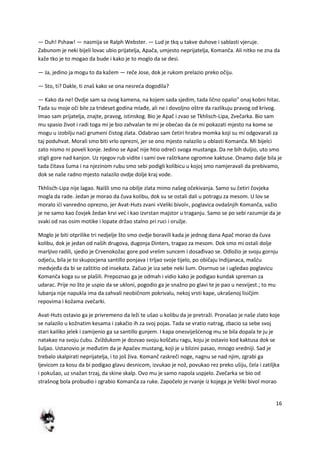 16
— Duh! Pshaw! — nasmija se Ralph Webster. — Lud je tkq u takve duhove i sablasti vjeruje.
Zabunom je neki bijeli lovac ubio prijatelja, Apača, umjesto neprijatelja, Komanča. Ali nitko ne zna da
kaže tko je to mogao da bude i kako je to moglo da se desi.
— Ja, jedino ja mogu to da kažem — reče Jose, dok je rukom prelazio preko očiju.
— Sto, ti? Dakle, ti znaš kako se ona nesreda dogodila?
— Kako da ne! Ovdje sam sa ovog kamena, na kojem sada sjedim, tada lično opalio" onaj kobni hitac.
Tada su moje oči bile za trideset godina mlađe, ali ne i dovoljno oštre da razlikuju pravog od krivog.
Imao sam prijatelja, znajte, pravog, istinskog. Bio je Apač i zvao se Tkhlisch-Lipa, Zvečarka. Bio sam
mu spasio život i radi toga mi je bio zahvalan te mi je obedao da de mi pokazati mjesto na kome se
mogu u izobilju nadi grumeni čistog zlata. Odabrao sam četiri hrabra momka koji su mi odgovarali za
taj poduhvat. Morali smo biti vrlo oprezni, jer se ono mjesto nalazilo u oblasti Komanča. Mi bijelci
zato nismo ni poveli konje. Jedino se Apač nije htio odredi svoga mustanga. Da ne bih duljio, uto smo
stigli gore nad kanjon. Uz njegov rub vidite i sami ove raštrkane ogromne kaktuse. Onamo dalje bila je
tada čitava šuma i na njezinom rubu smo sebi podigli kolibicu u kojoj smo namjeravali da prebivamo,
dok se naše radno mjesto nalazilo ovdje dolje kraj vode.
Tkhlisdh-Lipa nije lagao. Naišli smo na obilje zlata mimo našeg očekivanja. Samo su četiri čovjeka
mogla da rade. Jedan je morao da čuva kolibu, dok su se ostali dali u potragu za mesom. U lov se
moralo idi vanredno oprezno, jer Avat-Huts zvani »Veliki bivol«, poglavica ovdašnjih Komanča, važio
je ne samo kao čovjek žedan krvi ved i kao izvrstan majstor u traganju. Samo se po sebi razumije da je
svaki od nas osim motike i lopate držao stalno pri ruci i oružje.
Moglo je biti otprilike tri nedjelje što smo ovdje boravili kada je jednog dana Apač morao da čuva
kolibu, dok je jedan od naših drugova, dugonja Dinters, tragao za mesom. Dok smo mi ostali dolje
marljivo radili, sjedio je Crvenokožac gore pod vrelim suncem i dosađivao se. Odložio je svoju gornju
odjedu, bila je to skupocjena santillo ponjava i trljao svoje tijelo, po običaju Indijanaca, mašdu
medvjeđa da bi se zaštitio od insekata. Začuo je iza sebe neki šum. Osvrnuo se i ugledao poglavicu
Komanča koga su se plašili. Prepoznao ga je odmah i vidio kako je podigao kundak spreman za
udarac. Prije no što je uspio da se ukloni, pogodio ga je snažno po glavi te je pao u nesvijest.; to mu
lubanja nije napukla ima da zahvali neobičnom pokrivalu, nekoj vrsti kape, ukrašenoj lisičjim
repovima i kožama zvečarki.
Avat-Huts ostavio ga je privremeno da leži te ušao u kolibu da je pretraži. Pronašao je naše zlato koje
se nalazilo u kožnatim kesama i zakačio ih za svoj pojas. Tada se vratio natrag, zbacio sa sebe svoj
stari kailiko jelek i zamijenio ga sa santillo gunjem. I kapa onesviješdenog mu se bila dopala te ju je
natakao na svoju dubu. Zviždukom je dozvao svoju koščatu ragu, koju je ostavio kod kaktusa dok se
šuljao. Ustanovio je međutim da je Apačev mustang, koji je u blizini pasao, mnogo vredniji. Sad je
trebalo skalpirati neprijatelja, i to još živa. Komanč raskreči noge, nagnu se nad njim, zgrabi ga
ljevicom za kosu da bi podigao glavu desnicom, izvukao je nož, povukao rez preko ušiju, čela i zatiljka
i pokušao, uz snažan trzaj, da skine skalp. Ovo mu je samo napola uspjelo. Zvečarka se bio od
strašnog bola probudio i zgrabio Komanča za ruke. Započelo je rvanje iz kojega je Veliki bivol morao
 