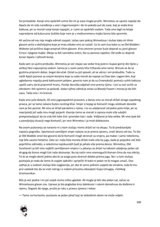 160
Svi pristadoše. Konje smo opskrbili svime što im je oaza mogla pružiti. Winnetou se uputio napolje do
Apača da im izda naređenja u vezi s logorovanjem i da im pokaže put do oaze, koji je vodio kroz
kaktuse, jer su morali svoje konje napajati, a i sami se opskrbiti vodom. Tada smo legli na ležaje
napravljene od kukuruzne ljuštike koje nam je u međuvremenu majka Sanna bila spremila.
Ali vedina od nas nije mogla odmah zaspati. Ležao sam pokraj Winnetoua i slušao kako mi tihim
glasom priča o doživljajima koje je imao otkako smo se rastali. Uz to sam čuo kako su se Old Wabble i
Webster još prilično dugo prepirali tihim glasom. Kroz otvoren prozor kude dopirali su jasni glasovi
Crnca i njegove majke. Oboje su bili vanredno sretni, što su ponovo zajedno. Od vođe su dopirali
koraci Apača i njihovih konja.
Kada sam se ujutro probudio, Winnetou je ved stajao sav vedar kraj jezera i kupao gornji dio tijela u
velikoj tikvi napunjenoj vodom. Sanna je u svom poslu tiho trčkarala amo-tamo. Brinula se da se
gostima pripremi dobar, bogat doručak. Ostali su još spavali, ali se ubrzo i oni probudiše. Tada su
naišli Apači ponovo sa svojim konjima koje su sada morali da napoje za čitav dan. Lagani dim, koji
ugledasmo napolju pred kaktusovim poljem, govorio nam je da su Crvenokošci pomodu suhih kaktusa
upalili vatru da bi pripremili hranu. Poslije doručka odjahali smo prema njima. I oni su ved svršili sa
obrokom i bili spremni za polazak. Jedan njihov odred je ostao sa Bloody Foxom i morao je da štiti
oazu. Tada smo i mi krenuli.
Kada smo juče dolazili, išli smo jugozapadnim pravcem, a danas smo se morali držati strogo zapadnog
pravca, jer se tamo nalazio Gutes-nonting-khai. Smjer iz kojeg se Komanči mogu očekivati donekle
nam je bio poznat. Mi smo se držali paralelno s njima, i to na udaljenosti od jedno pola milje, jer se
neprijatelji još sada nisu mogli pojaviti. Kasnije demo se morati iz opreza malo više udaljiti
pretpostavljajudi da de zrak biti tako čist i providan kao i sada. Vidljivost je bila velika. Mi smo ipak bili
u povoljnijoj situaciji nego Komanči, jer smo Winnetou i ja imali dalekozore.
Na ovom putovanju se naravno ni u kom slučaju nismo držali svi na okupu. To bi predstavljalo
najvedu pogrešku. Spomenuti zamišljeni smjer nalazio se je prema sjeveru, znači desno od nas. To što
je Old Wabble sinod bio govorio da bi Komanči mogli skrenuti sa smjera, pa makar i samo nekolicina,
nije bilo sasvim hetačno. Zato se i naša četa morala držati malo više ka jugu, kada je popodne ved bilo
poprilično odmaklo, a nekolicina najiskusnijih ljudi je jahalo više prema desno. Winnetou, Old
Surehand i ja bili smo najbliži zamišljenom smjeru i u jahanju se držali na takvom udaljenju jedan od
drugog da bismo mogli čuti naše dozivanje. Na taj način smo onemogudili Koman-čima da nas otkriju.
To bi se moglo desiti jedino ako bi sa svoga puta skrenuli daleko prema jugu. No i u tom slučaju
postojala je nada da demo ih uspjeti opkoliti i spriječiti ih kako ni jedan ne bi mogao umadi. Ovo
zadnje je u svakom slučaju bilo najglavnije, jer ako bi samo jednom uspjelo da izmakne, tada bi mu
prvi zadatak bio da se vrati natrag i o našem prisustvu obavijesti Vupa-Umugija, »Velikog
Gromovnika«.
Bilo je ved podne i mi još uvijek nismo ništa ugledali. Ali moglo je biti oko jedan sat, začuo se
Winnetouov glasan zov. Upravo je bio pogledao kroz dalekozor i rukom domahnuo da dođemo k
njemu. Stigavši do njega, pružio je ruku u pravcu sjevera i rekao:
— Tamo na horizontu zaustavio se jedan jahač koji se slobodnim okom ne može vidjeti.
 