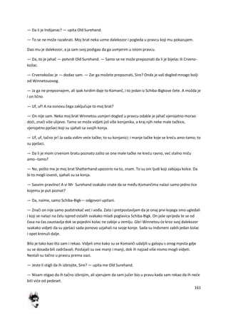 161
— Da li je Indijanac? — upita Old Surehand.
— To se ne može razabrati. Moj brat neka uzme dalekozor i pogleda u pravcu koji mu pokazujem.
Dao mu je dalekozor, a ja sam svoj podigao da ga usmjerim u istom pravcu.
— Da, to je jahač — potvrdi Old Surehand. — Samo se ne može prepoznati da li je bijelac ili Crveno-
kožac.
— Crvenokožac je — dodao sam. — Zar ga možete prepoznati, Sire? Onda je vaš dogled mnogo bolji
od Winnetouovog.
— Ja ga ne prepoznajem, ali ipak tvrdim daje to Komanč, i to jedan iz Schiba-Bigkove čete. A možda je
i on lično.
— Uf, uf! A na osnovu čega zaključuje to moj brat?
— On nije sam. Neka moj brat Winnetou usmjeri dogled u pravcu odakle je jahač vjerojatno morao
dodi, znači više ulijevo. Tamo se može vidjeti još više konjanika, a kraj njih neke male tačkice,
vjerojatno pješaci koji su sjahali sa svojih konja.
— Uf, uf, tačno je! Ja sada vidim vede tačke; to su konjanici; i manje tačke koje se kredu amo-tamo; to
su pješaci.
— Da li je mom crvenom bratu poznato zašto se one male tačke ne kredu ravno, ved stalno miču
amo--tamo?
— No, pošto me je moj brat Shatterhand upozorio na to, znam. To su oni ljudi koji zabijaju kolce. Da
bi to mogli izvesti, sjahali su sa konja.
— Sasvim pravilno! A vi Mr Surehand svakako znate da se među Komančima nalazi samo jedno lice
kojemu je put poznat?
— Da, naime, samo Schiba-Bigk— odgovori upitani.
— Znači on nije samo podstrekač ved i vođa. Zato i pretpostavljam da je onaj prvi kojega smo ugledali
i koji se nalazi na čelu ispred ostalih svakako mladi poglavica Schiba-Bigk. On jaše sprijeda te se od
časa na čas zaustavlja dok se pojedini kolac ne zabije u zemlju. Gle! Winnetou de kroz svoj dalekozor
svakako vidjeti da su pješaci sada ponovo uzjahali na svoje konje. Sada su Indsmeni zabili jedan kolac
i opet krenuli dalje.
Bilo je tako kao što sam i rekao. Vidjeli smo kako su se Komanči udaljili u galopu s onog mjesta gdje
su se dosada bili zadržavali. Postajali su sve manji i manji, dok ih najzad više nismo mogli vidjeti.
Nestali su tačno u pravcu prema oazi.
— Jeste li stigli da ih izbrojite, Sire? — upita me Old Surehand.
— Nisam stigao da ih tačno izbrojim, ali vjerujem da sam jučer bio u pravu kada sam rekao da ih nede
biti vide od pedeset.
 