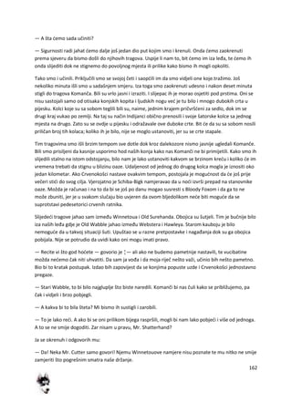 162
— A šta demo sada učiniti?
— Sigurnosti radi jahat demo dalje još jedan dio put kojim smo i krenuli. Onda demo zaokrenuti
prema sjeveru da bismo došli do njihovih tragova. Uspije li nam to, bit demo im iza leđa, te demo ih
onda slijediti dok ne stignemo do povoljnog mjesta ili prilike kako bismo ih mogli opkoliti.
Tako smo i učinili. Priključili smo se svojoj četi i saopdili im da smo vidjeli one koje.tražimo. Još
nekoliko minuta išli smo u sadašnjem smjeru. Iza toga smo zaokrenuti udesno i nakon deset minuta
stigli do tragova Komanča. Bili su vrlo jasni i izraziti. I slijepac ih je morao osjetiti pod prstima. Oni se
nisu sastojali samo od otisaka konjskih kopita i ljudskih nogu ved je tu bilo i mnogo dubokih crta u
pijesku. Kolci koje su sa sobom teglili bili su, naime, jednim krajem pričvršdeni za sedlo, dok im se
drugi kraj vukao po zemlji. Na taj su način Indijanci obično prenosili i svoje šatorske kolce sa jednog
mjesta na drugo. Zato su se ovdje u pijesku i odražavale ove duboke crte. Bit de da su sa sobom nosili
priličan broj tih kolaca; koliko ih je bilo, nije se moglo ustanoviti, jer su se crte stapale.
Tim tragovima smo išli brzim tempom sve dotle dok kroz dalekozore nismo jasnije ugledali Komanče.
Bili smo prisiljeni da kasnije usporimo hod naših konja kako nas Komanči ne bi primijetili. Kako smo ih
slijedili stalno na istom odstojanju, bilo nam je lako ustanoviti kakvom se brzinom kredu i koliko de im
vremena trebati da stignu u blizinu oaze. Udaljenost od jednog do drugog kolca mogla je iznositi oko
jedan kilometar. Ako Crvenokošci nastave ovakvim tempom, postojala je mogudnost da de još prije
večeri stidi do svog cilja. Vjerojatno je Schiba-Bigk namjeravao da u nodi izvrši prepad na stanovnike
oaze. Možda je računao i na to da bi se još po danu mogao susresti s Bloody Foxom i da ga to ne
može zbuniti, jer je u svakom slučaju bio uvjeren da ovom bljedolikom nede biti mogude da se
suprotstavi pedesetorici crvenih ratnika.
Slijededi tragove jahao sam između Winnetoua i Old Surehanda. Obojica su šutjeli. Tim je bučnije bilo
iza naših leđa gdje je Old Wabble jahao između Webstera i Hawleya. Starom kauboju je bilo
nemogude da u takvoj situaciji šuti. Upuštao se u razne pretpostavke i nagađanja dok su ga obojica
pobijala. Nije se potrudio da uvidi kako oni mogu imati pravo.
— Recite vi što god hodete — govorio je ¦— ali ako ne budemo pametnije nastavili, te vucibatine
možda nedemo čak niti uhvatiti. Da sam ja vođa i da moja riječ nešto važi, učinio bih nešto pametno.
Bio bi to kratak postupak. Izdao bih zapovijest da se konjima popuste uzde i Crvenokošci jednostavno
pregaze.
— Stari Wabble, to bi bilo najgluplje što biste naredili. Komanči bi nas čuli kako se približujemo, pa
čak i vidjeli i brzo pobjegli.
— A kakva bi to bila šteta? Mi bismo ih sustigli i zarobili.
— To je lako redi. A ako bi se oni prilikom bijega raspršili, mogli bi nam lako pobjedi i više od jednoga.
A to se ne smije dogoditi. Zar nisam u pravu, Mr. Shatterhand?
Ja se okrenuh i odgovorih mu:
— Da! Neka Mr. Cutter samo govori! Njemu Winnetouove namjere nisu poznate te mu nitko ne smije
zamjeriti što pogrešnim smatra naše držanje.
 