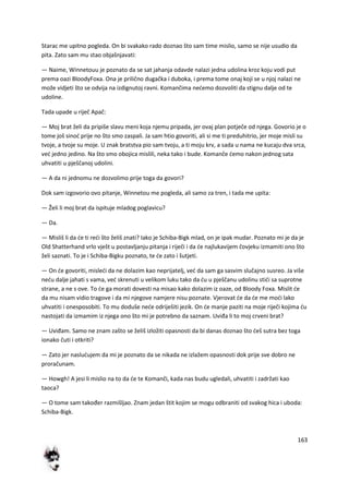 163
Starac me upitno pogleda. On bi svakako rado doznao što sam time mislio, samo se nije usudio da
pita. Zato sam mu stao objašnjavati:
— Naime, Winnetouu je poznato da se sat jahanja odavde nalazi jedna udolina kroz koju vodi put
prema oazi BloodyFoxa. Ona je prilično dugačka i duboka, i prema tome onaj koji se u njoj nalazi ne
može vidjeti što se odvija na izdignutoj ravni. Komančima nedemo dozvoliti da stignu dalje od te
udoline.
Tada upade u riječ Apač:
— Moj brat želi da pripiše slavu meni koja njemu pripada, jer ovaj plan potječe od njega. Govorio je o
tome još sinod prije no što smo zaspali. Ja sam htio govoriti, ali si me ti preduhitrio, jer moje misli su
tvoje, a tvoje su moje. U znak bratstva pio sam tvoju, a ti moju krv, a sada u nama ne kucaju dva srca,
ved jedno jedino. Na što smo obojica mislili, neka tako i bude. Komanče demo nakon jednog sata
uhvatiti u pješčanoj udolini.
— A da ni jednomu ne dozvolimo prije toga da govori?
Dok sam izgovorio ovo pitanje, Winnetou me pogleda, ali samo za tren, i tada me upita:
— Želi li moj brat da ispituje mladog poglavicu?
— Da.
— Misliš li da de ti redi što želiš znati? Iako je Schiba-Bigk mlad, on je ipak mudar. Poznato mi je da je
Old Shatterhand vrlo vješt u postavljanju pitanja i riječi i da de najlukavijem čovjeku izmamiti ono što
želi saznati. To je i Schiba-Bigku poznato, te de zato i šutjeti.
— On de govoriti, misledi da ne dolazim kao neprijatelj, ved da sam ga sasvim slučajno susreo. Ja više
nedu dalje jahati s vama, ved skrenuti u velikom luku tako da du u pješčanu udolinu stidi sa suprotne
strane, a ne s ove. To de ga morati dovesti na misao kako dolazim iz oaze, od Bloody Foxa. Mislit de
da mu nisam vidio tragove i da mi njegove namjere nisu poznate. Vjerovat de da de me modi lako
uhvatiti i onesposobiti. To mu doduše nede odriješiti jezik. On de manje paziti na moje riječi kojima du
nastojati da izmamim iz njega ono što mi je potrebno da saznam. Uviđa li to moj crveni brat?
— Uviđam. Samo ne znam zašto se želiš izložiti opasnosti da bi danas doznao što deš sutra bez toga
ionako čuti i otkriti?
— Zato jer nasludujem da mi je poznato da se nikada ne izlažem opasnosti dok prije sve dobro ne
proračunam.
— Howgh! A jesi li mislio na to da de te Komanči, kada nas budu ugledali, uhvatiti i zadržati kao
taoca?
— O tome sam također razmišljao. Znam jedan štit kojim se mogu odbraniti od svakog hica i uboda:
Schiba-Bigk.
 
