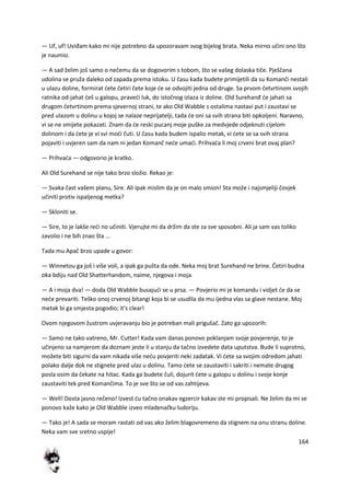 164
— Uf, uf! Uviđam kako mi nije potrebno da upozoravam svog bijelog brata. Neka mirno učini ono što
je naumio.
— A sad želim još samo o nečemu da se dogovorim s tobom, što se vašeg dolaska tiče. Pješčana
udolina se pruža daleko od zapada prema istoku. U času kada budete primijetili da su Komanči nestali
u ulazu doline, formirat dete četiri čete koje de se odvojiti jedna od druge. Sa prvom četvrtinom svojih
ratnika od-jahat deš u galopu, pravedi luk, do istočnog izlaza iz doline. Old Surehanđ de jahati sa
drugom četvrtinom prema sjevernoj strani, te ako Old Wabble s ostalima nastavi put i zaustavi se
pred ulazom u dolinu u kojoj se nalaze neprijatelji, tada de oni sa svih strana biti opkoljeni. Naravno,
vi se ne smijete pokazati. Znam da de reski pucanj moje puške za medvjede odjeknuti cijelom
dolinom i da dete je vi svi modi čuti. U času kada budem ispalio metak, vi dete se sa svih strana
pojaviti i uvjeren sam da nam ni jedan Komanč nede umadi. Prihvada li moj crveni brat ovaj plan?
— Prihvada — odgovorio je kratko.
Ali Old Surehand se nije tako brzo složio. Rekao je:
— Svaka čast vašem planu, Sire. Ali ipak mislim da je on malo smion! Sta može i najsmjeliji čovjek
učiniti protiv ispaljenog metka?
— Skloniti se.
— Sire, to je lakše redi no učiniti. Vjerujte mi da držim da ste za sve sposobni. Ali ja sam vas toliko
zavolio i ne bih znao šta ...
Tada mu Apač brzo upade u govor:
— Winnetou ga još i više voli, a ipak ga pušta da ode. Neka moj brat Surehand ne brine. Četiri budna
oka bdiju nad Old Shatterhandom, naime, njegova i moja.
— A i moja dva! — doda Old Wabble busajudi se u prsa. — Povjerio mi je komandu i vidjet de da se
nede prevariti. Teško onoj crvenoj bitangi koja bi se usudila da mu ijedna vlas sa glave nestane. Moj
metak bi ga smjesta pogodio; it's clear!
Ovom njegovom žustrom uvjeravanju bio je potreban mali prigušač. Zato ga upozorih:
— Samo ne tako vatreno, Mr. Cutter! Kada vam danas ponovo poklanjam svoje povjerenje, to je
učinjeno sa namjerom da doznam jeste li u stanju da tačno izvedete data uputstva. Bude li suprotno,
možete biti sigurni da vam nikada više nedu povjeriti neki zadatak. Vi dete sa svojim odredom jahati
polako dalje dok ne stignete pred ulaz u dolinu. Tamo dete se zaustaviti i sakriti i nemate drugog
posla osim da čekate na hitac. Kada ga budete čuli, dojurit dete u galopu u dolinu i svoje konje
zaustaviti tek pred Komančima. To je sve što se od vas zahtijeva.
— Well! Dosta jasno rečeno! Izvest du tačno onakav egzercir kakav ste mi propisali. Ne želim da mi se
ponovo kaže kako je Old Wabble izveo mladenačku ludoriju.
— Tako je! A sada se moram rastati od vas ako želim blagovremeno da stignem na onu stranu doline.
Neka vam sve sretno uspije!
 