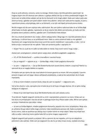 165
Ovaj se uzvik odnosio, naravno, samo na staroga. Ostalu trojicu nije bilo potrebno opominjali. Sa
tragova kojim smo išli skrenuo sam udesno i u galopu obišao luk čiju su tetivu predstavljali tragovi. Pri
tome sam se toliko držao udaljen od nje da me Komanči ne bi mogli vidjeti. Kada sam nakon pola sata
okrenuo konja, ugledao sam pred sobom istočni kraj udoline. Jahao sam sada prema zapadu, to jest u
suprotnom pravcu od prijašnjeg, dok su se Komanči, a iza njih naši Apači primicali prema istoku.
Ne bih mogao redi da sam osjedao neku zabrinutost. Bio sam jedino radoznao kako de se Schiba-Bigk
držati kada me bude ugledao. Ispostavilo se da je vrijeme bilo dobro proračunato, jer kada sam bio
projahao skoro polovicu udoline, ugledao sam i Crvenokošce kako dolaze.
Oni nisu smatrali potrebnim da i ovdje u dolini zabijaju kolce. Zbog toga im i nije bilo potrebno da se
zadržavaju. U oštrom kasu su se približavali meni. Kako su samo ustuknuli kada su me ugledali!
Zaustavio sam svoga konja kao da je ovaj susret bio sasvim neočekivan i uzeo pušku u ruke. I oni se
latiše oružja s namjerom da me opkole. Tada sam prislonio pušku i zaprijetio im:
— Stojte! Tko se usudi da mi zađe iza leđa dobit de metak. Koji crveni ratnici mogu ovdje ...
Zastao sam usred govora i, ostavši vjeran svojoj ulozi, začuđeno pogledah u poglavicu.
— Uf, uf! Ols Shatterhand! — uzvikne iznenađeno i zaustavi konja.
— Zar je mogude? — oglasim se ja. — Schiba-Bigk, mladi, hrabri poglavica Komanča!
— Ja sam — odgovori on. — Zar je Old Shatterhanda duh savane donio zrakom u ovaj kraj? Ratnici su
vjerovali da je on negdje daleko na zapadu.
Primijetio sam po njemu da nije znao kakvim bi tonom govorio sa mnom. Bili smo prijatelji. S punim
pravom mogao sam od njega i danas zahtijevati prijateljstvo, a ipak je bio sad prisiljen da mi bude
neprijatelj.
— A tko je mom mladom crvenom bratu rekao da sam na zapadu? — odgovorio sam.
Ved je bio otvorio i usta, vjerojatno da mi kaže da je to od Vupa-Umugija doznao. Ali se sjetio nečeg
boljeg te mi odgovori:
— Rekao mi je neki bijeli lovac da je Old Shatterhanda sreo uoči zalaska sunca.
To je bila laž. Pogledi njegovih ratnika bili su mrki i neprijateljski usmjereni na mene. Držao sam se
kao da to ne primjedujem i kao da od njih ni jednoga nisam kraj »Plave vode« vidio. Mirno sam sjahao
sa konja i hladnokrvno sjeo dolje i rekao:
— Ja sam sa Schiba-Bigkom, mladim poglavicom Komanča, popušio lulu mira i prijateljstva. Moje srce
je ushideno što ga nakon toliko dugo vremena i tako neočekivano ponovo vidi. Kada se prijatelji i
brada sretnu, tada se pozdrave po običaju koji ni jedan ratnik ne smije izbjedi. Neka moj mladi brat
siđe sa sedla i neka kraj mene sjedne kako bih sa njime mogao razgovarati !
Pogledi njegovih ljudi postali su prijetedi. Bili su spremni da me napadnu, ali ih je on odsječnim
pokretom ruke zadržao. Vidio sam po njegovom licu da mu je neka misao sinula, svakako ona koju
 