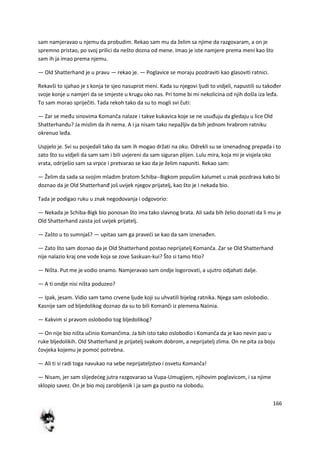 166
sam namjeravao u njemu da probudim. Rekao sam mu da želim sa njime da razgovaram, a on je
spremno pristao, po svoj prilici da nešto dozna od mene. Imao je iste namjere prema meni kao što
sam ih ja imao prema njemu.
— Old Shatterhand je u pravu — rekao je. — Poglavice se moraju pozdraviti kao glasoviti ratnici.
Rekavši to sjahao je s konja te sjeo nasuprot meni. Kada su njegovi ljudi to vidjeli, napustili su također
svoje konje u namjeri da se smjeste u krugu oko nas. Pri tome bi mi nekolicina od njih došla iza leđa.
To sam morao spriječiti. Tada rekoh tako da su to mogli svi čuti:
— Zar se među sinovima Komanča nalaze i takve kukavica koje se ne usuđuju da gledaju u lice Old
Shatterhandu? Ja mislim da ih nema. A i ja nisam tako nepažljiv da bih jednom hrabrom ratniku
okrenuo leđa.
Uspjelo je. Svi su posjedali tako da sam ih mogao držati na oku. Odrekli su se iznenadnog prepada i to
zato što su vidjeli da sam sam i bili uvjereni da sam siguran plijen. Lulu mira, koja mi je visjela oko
vrata, odriješio sam sa vrpce i pretvarao se kao da je želim napuniti. Rekao sam:
— Želim da sada sa svojim mladim bratom Schiba--Bigkom popušim kalumet u znak pozdrava kako bi
doznao da je Old Shatterhanđ još uvijek njegov prijatelj, kao što je i nekada bio.
Tada je podigao ruku u znak negodovanja i odgovorio:
— Nekada je Schiba-Bigk bio ponosan što ima tako slavnog brata. Ali sada bih želio doznati da li mu je
Old Shatterhand zaista još uvijek prijatelj.
— Zašto u to sumnjaš? — upitao sam ga pravedi se kao da sam iznenađen.
— Zato što sam doznao da je Old Shatterhand postao neprijatelj Komanča. Zar se Old Shatterhand
nije nalazio kraj one vode koja se zove Saskuan-kui? Što si tamo htio?
— Ništa. Put me je vodio onamo. Namjeravao sam ondje logorovati, a ujutro odjahati dalje.
— A ti ondje nisi ništa poduzeo?
— Ipak, jesam. Vidio sam tamo crvene ljude koji su uhvatili bijelog ratnika. Njega sam oslobodio.
Kasnije sam od bljedolikog doznao da su to bili Komanči iz plemena Naiinia.
— Kakvim si pravom oslobodio tog bljedolikog?
— On nije bio ništa učinio Komančima. Ja bih isto tako oslobodio i Komanča da je kao nevin pao u
ruke bljedolikih. Old Shatterhand je prijatelj svakom dobrom, a neprijatelj zlima. On ne pita za boju
čovjeka kojemu je pomod potrebna.
— Ali ti si radi toga navukao na sebe neprijateljstvo i osvetu Komanča!
— Nisam, jer sam slijededeg jutra razgovarao sa Vupa-Umugijem, njihovim poglavicom, i sa njime
sklopio savez. On je bio moj zarobljenik i ja sam ga pustio na slobodu.
 