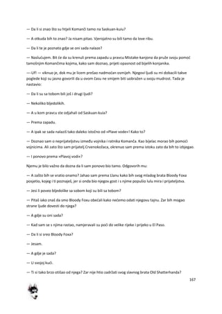 167
— Da li si znao što su htjeli Komanči tamo na Saskuan-kuiu?
— A otkuda bih to znao? Ja nisam pitao. Vjerojatno su bili tamo da love ribu.
— Da li te je poznato gdje se oni sada nalaze?
— Nasludujem. Bit de da su krenuli prema zapadu u pravcu Mistake-kanjona da pruže svoju pomod
tamošnjim Komančima kojima, kako sam doznao, prijeti opasnost od bijelih konjanika.
—-Uf! — viknuo je, dok mu je licem prešao nadmodan osmijeh. Njegovi ljudi su mi dobacili takve
poglede koji su jasno govorili da u ovom času ne smijem biti uobražen u svoju mudrost. Tada je
nastavio:
— Da li su sa tobom bili još i drugi ljudi?
— Nekoliko bljedolikih.
— A u kom pravcu ste odjahali od Saskuan-kuia?
— Prema zapadu.
— A ipak se sada nalaziš tako daleko istočno od »Plave vode«! Kako to?
— Doznao sam o neprijateljstvu između vojnika i ratnika Komanča. Kao bijelac morao bih pomodi
vojnicima. Ali zato što sam prijatelj Crvenokožaca, okrenuo sam prema istoku zato da bih to izbjegao.
— I ponovo prema »Plavoj vodi«?
Njemu je bilo važno da dozna da li sam ponovo bio tamo. Odgovorih mu:
— A zašto bih se vratio onamo? Jahao sam prema Llanu kako bih svog mladog brata Bloody Foxa
posjetio, kojeg i ti poznaješ, jer si onda bio njegov gost i s njime popušio lulu mira i prijateljstva.
— Jesi li poveo bljedolike sa sobom koji su bili sa tobom?
— Pitaš iako znaš da smo Bloody Foxu obedali kako nedemo odati njegovu tajnu. Zar bih mogao
strane ljude dovesti do njega?
— A gdje su oni sada?
— Kad sam se s njima rastao, namjeravali su podi do velike rijeke i prijeko u El Paso.
— Da li si sreo Bloody Foxa?
— Jesam.
— A gdje je sada?
— U svojoj kudi.
— Ti si tako brzo otišao od njega? Zar nije htio zadržati svog slavnog brata Old Shatterhanda?
 