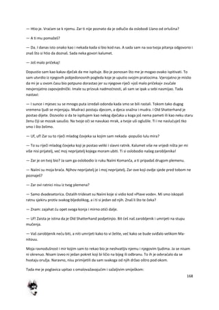 168
— Htio je. Vradam se k njemu. Zar ti nije poznato da je odlučio da oslobodi Llano od orlušina?
— A ti mu pomažeš?
— Da. I danas isto onako kao i nekada kada si bio kod nas. A sada sam na sva tvoja pitanja odgovorio i
znaš što si htio da doznaš. Sada neka govori kalumet.
— Još malo pričekaj!
Dopustio sam kao kakav dječak da me ispituje. Bio je ponosan što me je mogao ovako ispitivati. To
sam utvrdio iz njegovih pobjedonosnih pogleda koje je uputio svojim pratiocima. Vjerojatno je mislio
da mi je u ovom času bio potpuno dorastao jer su njegove riječi »još malo pričekaj« zvučale
nevjerojatno zapovjednički. Imale su prizvuk nadmodnosti, ali sam se ipak u sebi nasmijao. Tada
nastavi:
— I sunce i mjesec su se mnogo puta izredali odonda kada smo se bili rastali. Tokom tako dugog
vremena ljudi se mijenjaju. Mudraci postaju djecom, a djeca snažna i mudra. I Old Shatterhand je
postao dijete. Dozvolio si da te ispitujem kao nekog dječaka u koga još nema pameti ili kao neku staru
ženu čiji se mozak sasušio. Na tvoje oči se navukao mrak, a tvoje uši oglušile. Ti i ne nasluduješ tko
smo i što želimo.
— Uf, uf! Zar su to riječi mladog čovjeka sa kojim sam nekada -popušio lulu mira?
— To su riječi mladog čovjeka koji je postao veliki i slavni ratnik. Kalumet više ne vrijedi ništa jer mi
više nisi prijatelj, ved moj neprijatelj kojega moram ubiti. Ti si oslobodio našeg zarobljenika!
— Zar je on tvoj bio? Ja sam ga oslobodio iz ruku Naiini Komanča, a ti pripadaš drugom plemenu.
— Naiini su moja brada. Njihov neprijatelj je i moj neprijatelj. Zar ove koji ovdje sjede pred tobom ne
poznaješ?
— Zar ovi ratnici nisu iz tvog plemena?
— Samo dvadesetorica. Ostalih trideset su Naiini koje si vidio kod »Plave vode«. Mi smo iskopali
ratnu sjekiru protiv svakog bljedolikog, a i ti si jedan od njih. Znaš li što te čeka?
— Znam: zajahat du opet svoga konja i mirno otidi dalje.
— Uf! Zaista je istina da je Old Shatterhand podjetinjio. Bit deš naš zarobljenik i umrijeti na stupu
mučenja.
— Vaš zarobljenik nedu biti, a niti umrijeti kako to vi želite, ved kako se bude sviđalo velikom Ma-
nitouu.
Moja ravnodušnost i mir kojim sam to rekao bio je neshvatljiv njemu i njegovim ljudima. Ja se nisam
ni okrenuo. Nisam izveo ni jedan pokret koji bi ličio na bijeg ili odbranu. To ih je odvradalo da se
hvataju oružja. Naravno, nisu primijetili da sam svakoga od njih držao oštro pod okom.
Tada me je poglavica upitao s omalovažavajudim i sažaljivim smiješkom:
 