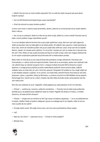 169
— Misliš li da deš nam se modi možda oduprijeti? Zar ne vidiš da stojiš nasuprot pet puta deset
hrabrih ratnika?
— Da li je Old Shatterhand ikada brojao svoje neprijatelje?
— Znači da računaš na svoju čarobnu pušku?
U trenu sam imao u rukama svoju brzometku, skočio, zaklonio se iza konja koji me je svojim tijelom
štitio i viknuo:
— Da, na nju se oslanjam. Bude li se itko od vas latio oružja, dobit de u trenu metak! Poznato vam je
kako s ovom puškom mogu neprekidno pucati!
To se sve odvijalo takvom brzinom da su još uvijek sjedili kao i prije, dok sam ove riječi izgovorio.
Jedan je povukao ruku iza sebe gdje mu je ležala puška. Ali vidjevši cijev uperenu u sebe povukao je
brzo ruku. Strah od »čarobne puške« bio je još uvijek tako velik kao i prije. Znao sam što de slijediti.
Naime, napad, i to zasada samo riječima. To mi je bila i namjera jer sam se nadao da du doznati ono
što sam i htio. Nitko se nije usudio da bude prvi koji de se latiti oružja. Zato sam mogao očekivati da
de me svojim prijetnjama pokušati da prisile kako bih se dobrovoljno predao.
Neka nitko ne misli da je za ovo moje držanje bilo potrebno mnogo odvažnosti. Poznavao sam
Crvenokošce, a i njihov strah od moje brzometke. Pazedi da to ne primijete, počeo sam ispitivati niski
rub udoline koja se nalazila nasuprot meni i u kojoj je trebalo da bude Old Surehand sa svojim
Apačima. Iz onoga pravca prijetilo je preko sedamdeset puščanih otvora prema dolje, vidljivih
svakako samo za moje oko, jer sam s time bio upoznat. Gospodari tih pušaka se nisu mogli vidjeti jer
su bili duboko ukopani u pijesku. A na uzvisini, iza mojih leđa, odred Entschar-Koa ležao je isto tako
pripravan. Lijevo, u pozadini, čekao je Winnetou, a sa desne strane bi se Old Wabble morao pojaviti
kod prvoga hica. Uzevši sve to u obzir, čovjeku nije bilo teško da bude ovako samosvjestan kao što
sam sada ja bio.
Ono što sam očekivao to se je i dogodilo: mladi poglavica je sada pokušao ne bi li mi odvratio.
— Pshaw! — uzviknuo je, naravno, usiljenim osmijehom. — Poznato nam je kako tvoja puška bez
prekida puca, ali pedeset puta odjednom ipak ne možeš. Pogodit deš dvojicu ili trojicu, a možda i
četvoricu, ali tada deš biti uhvaden!
— Pshaw! — smijao sam se ironično ne bih li ga naveo na željena saopdenja. — Ja se vas pedesetorice
ne bojim. Dođite! Kada se budem udaljavao i pucao na svakoga koji bi me slijedio, nitko se od vas
nede usuditi da me zadrži!
— Pa ipak nedeš umadi. Mi ovdje nismo sami, ved smo samo prethodnica čitave vojske.
— Laž!
— Nije laž, ved istina! — uvjeravao me je. — A kuda si mislio pobjedi?
— Bloody Foxu.
 