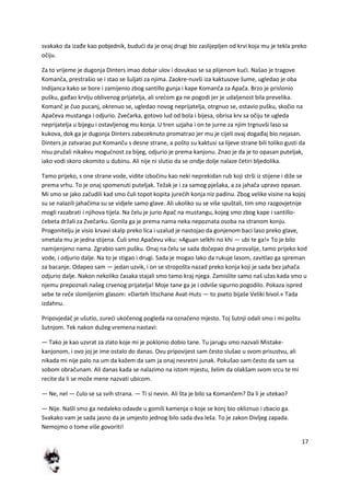 17
svakako da izađe kao pobjednik, bududi da je onaj drugi bio zaslijepljen od krvi koja mu je tekla preko
očiju.
Za to vrijeme je dugonja Dinters imao dobar ulov i dovukao se sa plijenom kudi. Našao je tragove
Komanča, prestrašio se i stao se šuljati za njima. Zaokre-nuvši iza kaktusove šume, ugledao je oba
Indijanca kako se bore i zamijenio zbog santillo gunja i kape Komanča za Apača. Brzo je prislonio
pušku, gađao krvlju oblivenog prijatelja, ali sredom ga ne pogodi jer je udaljenost bila prevelika.
Komanč je čuo pucanj, okrenuo se, ugledao novog neprijatelja, otrgnuo se, ostavio pušku, skočio na
Apačeva mustanga i odjurio. Zvečarka, gotovo lud od bola i bijesa, obrisa krv sa očiju te ugleda
neprijatelja u bijegu i ostavljenog mu konja. U tren uzjaha i on te jurne za njim trgnuvši laso sa
kukova, dok ga je dugonja Dinters zabezeknuto promatrao jer mu je cijeli ovaj događaj bio nejasan.
Dinters je zatvarao put Komanču s desne strane, a pošto su kaktusi sa lijeve strane bili toliko gusti da
nisu pružali nikakvu mogudnost za bijeg, odjurio je prema kanjonu. Znao je da je to opasan puteljak,
iako vodi skoro okomito u dubinu. Ali nije ni slutio da se ondje dolje nalaze četiri bljedolika.
Tamo prijeko, s one strane vode, vidite izbočinu kao neki neprekidan rub koji strši iz stijene i diže se
prema vrhu. To je onaj spomenuti puteljak. Težak je i za samog pješaka, a za jahača upravo opasan.
Mi smo se jako začudili kad smo čuli topot kopita juredih konja niz padinu. Zbog velike visine na kojoj
su se nalazili jahačima su se vidjele samo glave. Ali ukoliko su se više spuštali, tim smo razgovjetnije
mogli razabrati i njihova tijela. Na čelu je jurio Apač na mustangu, kojeg smo zbog kape i santillo-
debeta držali za Zvečarku. Gonila ga je prema nama neka nepoznata osoba na stranom konju.
Progonitelju je visio krvavi skalp preko lica i uzalud je nastojao da gonjenom baci laso preko glave,
smetala mu je jedna stijena. Duli smo Apačevu viku: »Aguan selkhi no khi — ubi te ga!« To je bilo
namijenjeno nama. Zgrabio sam pušku. Onaj na čelu se sada dočepao dna provalije, tamo prijeko kod
vode, i odjurio dalje. Na to je stigao i drugi. Sada je mogao lako da rukuje lasom, zavitlao ga spreman
za bacanje. Odapeo sam — jedan uzvik, i on se stropošta nazad preko konja koji je sada bez jahača
odjurio dalje. Nakon nekoliko časaka stajali smo tamo kraj njega. Zamislite samo naš užas kada smo u
njemu prepoznali našeg crvenog prijatelja! Moje tane ga je i odviše sigurno pogodilo. Pokaza ispred
sebe te reče slomljenim glasom: »Darteh litschane Avat-Huts — to pseto bijaše Veliki bivol.« Tada
izdahnu.
Pripovjedač je ušutio, zuredi ukočenog pogleda na označeno mjesto. Toj šutnji odali smo i mi poštu
šutnjom. Tek nakon dužeg vremena nastavi:
— Tako je kao uzvrat za zlato koje mi je poklonio dobio tane. Tu jarugu smo nazvali Mistake-
kanjonom, i ovo joj je ime ostalo do danas. Ovu pripovijest sam često slušao u svom prisustvu, ali
nikada mi nije palo na um da kažem da sam ja onaj nesretni junak. Pokušao sam često da sam sa
sobom obračunam. Ali danas kada se nalazimo na istom mjestu, želim da olakšam svom srcu te mi
recite da li se može mene nazvati ubicom.
— Ne, nel — čulo se sa svih strana. — Ti si nevin. Ali šta je bilo sa Komančem? Da li je utekao?
— Nije. Našli smo ga nedaleko odavde u gomili kamenja o koje se konj bio okliznuo i zbacio ga.
Svakako vam je sada jasno da je umjesto jednog bilo sada dva leša. To je zakon Divljeg zapada.
Nemojmo o tome više govoriti!
 