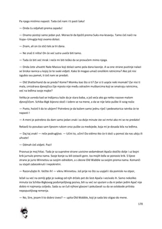 170
Pa njega mislimo napasti. Tada deš nam i ti pasti šaka!
— Onda du odjahati prema zapadu!
— Onamo postoji samo jedan put. Morao bi da bježiš prema Suks-ma-lesaviju. Tamo deš naidi na
Vupa--Umugija koji ovamo dolazi.
— Znam, ali on de stidi tek za tri dana.
— Ne znaš ti ništa! On de ved sutra uveče biti tamo.
— Tada de biti ved mrak i nede mi biti teško da se provučem mimo njega.
— Onda dete uhvatiti Nale-Masiuv koji dolazi samo pola dana kasnije. A sa one strane pustinje nalazi
se široka ravnica u kojoj de te svaki vidjeti. Kako bi mogao umadi onolikim ratnicima? Ako još nisi
izgubio svu pamet, ti deš nam se predati.
— Old Shatterhand da se preda? Kome? Momku kao što si ti? Zar si ti uopde neki momak? Zar nisi ti
mala, cmizdrava djevojčica čije mjesto nije među odraslim muškarcima koji se smatraju ratnicima,
ved na leđima svoje majke?
Velika je uvreda kad se Indijancu kaže da je stara baba, a još veda ako ga netko nazove malom
djevojčičom. Schiba-Bigk bijesno skoči i izdere se na mene, a da se nije latio puške ili svog noža:
— Pseto, hodeš li da te ubijem? Potrebno je da kažem samo jednu riječ i pedesetorica ratnika de te
napasti !
— A meni je potrebno da dam samo jedan znak i za dvije minute ste svi mrtvi ako mi se ne predate!
Rekavši to povukao sam lijevom rukom oroz puške za medvjede, koja mi je dosada bila na leđima.
— Daj taj znak! — reče podrugljivo. — Učini to, učini! Da vidimo tko de ti dodi u pomod da nas ubiju ili
uhvate!
— Odmah deš vidjeti. Pazi!
Prasnuo je moj hitac. Tada je sa suprotne strane uzvisine sedamdeset Apača skočilo dolje i uz bojni
krik jurnulo prema nama. Svoje konje su bili ostavili gore. Iza mojih leđa se ponovio krik. S lijeve
strane je jurio Winnetou sa svojim odredom, a s desne Old Wabble sa svojim prema nama. Komanči
su stajali zabezeknuti i nepokretni.
— Razoružajte ih. Vežite ih! — viknu Winnetou. Još prije no što su uspjeli i da pomisle na otpor,
ležali su ved na zemlji gdje je svakog od njih držalo pet do šest Apača i vezivalo ih. Samo nekoliko
minuta iza Schiba-Bigkovog podsmješljivog poziva, bili su ved svi sputani a da ni jedan jedini Apač nije
dobio ni najmanju ozljedu. Sada su se čuli njihovi glasovi i pokušavali su da se oslobode pritiska
nepopustljivog remenja.
— No, Sire, jesam li to dobro izveo? — upita Old Wabble, koji je sada bio stigao do mene.
 