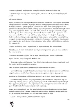 171
— Jeste — odgovorih. — Ali ne smijete mnogo biti uobraženi, jer je to bila dječija igra.
— Da, kada čovjek misli da je nešto izveo bez greške, tada mu se kaže da je to bila dječija igra; it's
clear!
Okrenuo se zlovoljno.
Dolina je sada bila puna konja i ljudi. Konje smo privezali za kolčide. Ljudi su se ulogorili. Zarobljenike
smo pritijesnili te su ležali jedan kraj drugog. Njihovog mladog poglavicu sam udaljio od njih kako ne
bi mogli čuti o čemu s njime razgovaram. Učinio sam to iz obzira prema njemu, jer ga nisam htio
poniziti. Da su do njegovih ušiju doprla poniženja koja su mu predstojala, morao bi se zasvagda odredi
svoje časti kao poglavica. Ako kod nas i prođe dobro, znao sam da de njegov poraz imati po njega
teške posljedice. - Prema vladajudim pravilima između džentlmena bilo bi vrlo neplemenito da mu
uzvradam uvrede. Morao bih ponosno i šutke prijedi preko toga. No ovdje je bio drugi slučaj.
Duševnom životu mladog, nadobudnog Indijanca bilo je potrebno dati sada takav pravac koji bi mu
omogudio da se prema svojim nekadanjim potčinjenima vlada daleko bolje nego kao sirov, krvoločan
ratni poglavica. Sjeo sam kraj njega i rukom otjerao one koji su se htjeli približiti. Okrenuo je od mene
lice i zatvorio oči.
— No — pitao sam ga — želi li moj mlađi brat još uvijek tvrditi da je velik i slavan ratnik?
Nije odgovorio. Ali nije ni očekivao da du tako blagim tonom govoriti sa njime, jer mu se natušteno
lice malo razvedrilo.
— Ili možda Schiba-Bigk još uvijek misli da se Old Shatterhand mora ubrajati u stare babe? .
Nije se pomakao, a nije ni progovorio. Nastavio sam:
— Otac moga mladog prijatelja zvao se Tevua--Schohe, Vatrena Zvijezda. Bio sam mu prijatelj i brat i
bio je jedini ratnik Komanča kojega sam volio.
Sada je rastvorio vjeđe i ispitivački me pogledao, ali još uvijek nije rekao ništa.
— Vatrena Zvijezda je umro od ruke bijelih ubica i moje srce se razboljelo kada sam to čuo. Mi smo se
njegovim ubicama osvetili, a ljubav koju sam prema njemu gajio prešla je na njegovog sina.
Otvorio je oči, okrenuo glavu i pogledao me ravno u lice, ali još uvijek je šutio. Govorio sam dalje:
— Old Shatterhand je nosio ime koje je odjekivalo kraj svih logorskih vatri, dok je Schiba-Bigk bio
dječak koga nitko nije poznavao. Ipak ga je prigrlio jer je želio da mladi sin Komanča postane čovjek
kao i njegov otac, blag i vjeran u srcu, svijetle i jasne misli, snažne pesnice. Pratio sam te tada kroz
pusti Llano Estacado. Pomogao sam ti protiv tvojih neprijatelja.
Odveo sam te u kudu Bloody Foxa i bio tvoj učitelj tokom svih onih dana koje smo tamo proživjeli.
Dok sam ti govorio, činilo ti se da je moj glas glas tvog mrtvog oca. A uzevši te za ruku, zasjalo ti se
lice od blaženstva, kao da je moja ruka ruka tvoje majke. Tada si me volio.
— Uf, uf! — rekao je sada tiho, a oči mu se ovlažiše i zasjaše.
 