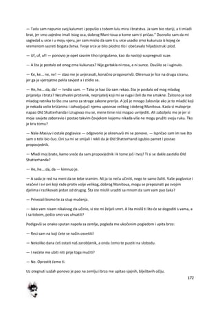 172
— Tada sam napunio svoj kalumet i popušio s tobom lulu mira i bratstva. Ja sam bio stariji, a ti mlađi
brat, jer smo zajedno imali istog oca, dobrog Mani-toua o kome sam ti pričao." Dozvolio sam da mi
sagledaš u srce i u moju vjeru, jer sam mislio da sam ti u srce usadio zrno kukuruza iz kojeg de
vremenom sazreti bogata žetva. Tvoje srce je bilo plodno tlo i obedavalo hiljadostruki plod.
— Uf, uf, uf! — ponovio je opet sasvim tiho i prigušeno, kao da nastoji suspregnuti suze.
— A šta je postalo od onog zrna kukuruza? Nije ga takla ni rosa, a ni sunce. Osušilo se i uginulo.
— Ke, ke... ne, ne! — stao me je uvjeravati, konačno progovorivši. Okrenuo je lice na drugu stranu,
jer ga je vjerojatno pekla savjest a i stidio se.
— He, he... da, da! — tvrdio sam. — Tako je kao šio sam rekao. Sto je postalo od mog mladog
prijatelja i brata? Nezahvalni protivnik, neprijatelj koji mi se ruga i želi da me smakne. Žalosno je kod
mladog ratnika to što zna samo za stroge zakone prerije. A još je mnogo žalosnije ako je to mladid koji
je nekada volio kršdanina i zahvaljujudi njemu upoznao velikog i dobrog Manitoua. Kada si maloprije
napao Old Shatterhanda i izrugivao mu se, mene time nisi mogao uvrijediti. Ali zaboljelo me je jer si
moje savjete zaboravio i postao takvim čovjekom kojemu nikada više ne mogu pružiti svoju ruku. Tko
je kriv tomu?
— Nale-Masiuv i ostale poglavice — odgovorio je okrenuvši mi se ponovo. — Ispričao sam im sve što
sam o tebi bio čuo. Oni su mi se smijali i rekli da je Old Shatterhand izgubio pamet i postao
propovjednik.
— Mladi moj brate, kamo srede da sam propovjednik i k tome još i tvoj! Ti si se dakle zastidio Old
Shatterhanda?
— He, he... da, da — kimnuo je.
— A sada je red na meni da se tebe sramim. Ali ja to nedu učiniti, nego te samo žaliti. Vaše poglavice i
vračevi i svi oni koji rade protiv volje velikog, dobrog Manitoua, mogu se prepoznati po svojim
djelima i razlikovati jedan od drugog. Šta ste mislili uraditi sa mnom da sam vam pao šaka?
— Privezali bismo te za stup mučenja.
— Iako vam nisam nikakvog zla učinio, vi ste mi željeli smrt. A šta misliš ti što de se dogoditi s vama, a
i sa tobom, pošto smo vas uhvatili?
Podigavši se onako sputan napola sa zemlje, pogleda me ukočenim pogledom i upita brzo:
— Reci sam na koji dete se način osvetiti!
— Nekoliko dana deš ostati naš zarobljenik, a onda demo te pustiti na slobodu.
— I nedete me ubiti niti prije toga mučiti?
— Ne. Oprostit demo ti.
Uz otegnuti uzdah ponovo je pao na zemlju i brzo me upitao sjajnih, blještavih očiju.
 