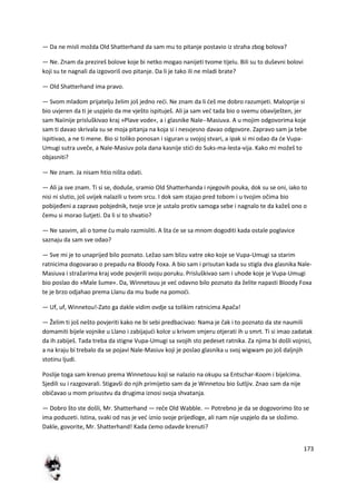 173
— Da ne misli možda Old Shatterhand da sam mu to pitanje postavio iz straha zbog bolova?
— Ne. Znam da prezireš bolove koje bi netko mogao nanijeti tvome tijelu. Bili su to duševni bolovi
koji su te nagnali da izgovoriš ovo pitanje. Da li je tako ili ne mladi brate?
— Old Shatterhand ima pravo.
— Svom mladom prijatelju želim još jedno redi. Ne znam da li deš me dobro razumjeti. Maloprije si
bio uvjeren da ti je uspjelo da me vješto ispituješ. Ali ja sam ved tada bio o svemu obaviješten, jer
sam Naiinije prisluškivao kraj »Plave vode«, a i glasnike Nale--Masiuva. A u mojim odgovorima koje
sam ti davao skrivala su se moja pitanja na koja si i nesvjesno davao odgovore. Zapravo sam ja tebe
ispitivao, a ne ti mene. Bio si toliko ponosan i siguran u svojoj stvari, a ipak si mi odao da de Vupa-
Umugi sutra uveče, a Nale-Masiuv pola dana kasnije stidi do Suks-ma-lesta-vija. Kako mi možeš to
objasniti?
— Ne znam. Ja nisam htio ništa odati.
— Ali ja sve znam. Ti si se, doduše, sramio Old Shatterhanda i njegovih pouka, dok su se oni, iako to
nisi ni slutio, još uvijek nalazili u tvom srcu. I dok sam stajao pred tobom i u tvojim očima bio
pobijeđeni a zapravo pobjednik, tvoje srce je ustalo protiv samoga sebe i nagnalo te da kažeš ono o
čemu si morao šutjeti. Da li si to shvatio?
— Ne sasvim, ali o tome du malo razmisliti. A šta de se sa mnom dogoditi kada ostale poglavice
saznaju da sam sve odao?
— Sve mi je to unaprijed bilo poznato. Ležao sam blizu vatre oko koje se Vupa-Umugi sa starim
ratnicima dogovarao o prepadu na Bloody Foxa. A bio sam i prisutan kada su stigla dva glasnika Nale-
Masiuva i stražarima kraj vode povjerili svoju poruku. Prisluškivao sam i uhode koje je Vupa-Umugi
bio poslao do »Male šume«. Da, Winnetouu je ved odavno bilo poznato da želite napasti Bloody Foxa
te je brzo odjahao prema Llanu da mu bude na pomodi.
— Uf, uf, Winnetou!-Zato ga dakle vidim ovdje sa tolikim ratnicima Apača!
— Želim ti još nešto povjeriti kako ne bi sebi predbacivao: Nama je čak i to poznato da ste naumili
domamiti bijele vojnike u Llano i zabijajudi kolce u krivom smjeru otjerati ih u smrt. Ti si imao zadatak
da ih zabiješ. Tada treba da stigne Vupa-Umugi sa svojih sto pedeset ratnika. Za njima bi došli vojnici,
a na kraju bi trebalo da se pojavi Nale-Masiuv koji je poslao glasnika u svoj wigwam po još daljnjih
stotinu ljudi.
Poslije toga sam krenuo prema Winnetouu koji se nalazio na okupu sa Entschar-Koom i bijelcima.
Sjedili su i razgovarali. Stigavši do njih primijetio sam da je Winnetou bio šutljiv. Znao sam da nije
običavao u mom prisustvu da drugima iznosi svoja shvatanja.
— Dobro što ste došli, Mr. Shatterhand — reče Old Wabble. — Potrebno je da se dogovorimo što se
ima poduzeti. Istina, svaki od nas je ved iznio svoje prijedloge, ali nam nije uspjelo da se složimo.
Dakle, govorite, Mr. Shatterhand! Kada demo odavde krenuti?
 