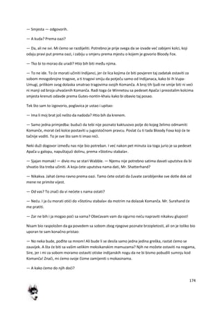 174
— Smjesta — odgovorih.
— A kuda? Prema oazi?
— Da, ali ne svi. Mi demo se razdijeliti. Potrebno je prije svega da se izvade ved zabijeni kolci, koji
odaju pravi put prema oazi, i zabiju u smjeru prema mjestu o kojem je govorio Bloody Fox.
— Tko bi to morao da uradi? Htio bih biti među njima.
— To ne ide. To de morati učiniti Indijanci, jer de lica kojima de biti povjeren taj zadatak ostaviti za
sobom mnogobrojne tragove, a ti tragovi smiju da potječu samo od Indijanaca, kako bi ih Vupa-
Umugi, prilikom svog dolaska smatrao tragovima svojih Komanča. A broj tih ljudi ne smije biti ni vedi
ni manji od broja uhvadenih Komanča. Radi toga de Winnetou sa pedeset Apača i preostalim kolcima
smjesta krenuti odavde prema Gutes-nontin-khaiu kako bi obavio taj posao.
Tek što sam to izgovorio, poglavica je ustao i upitao:
— Ima li moj brat još nešto da nadoda? Htio bih da krenem.
— Samo jedna primjedba: bududi da tebi nije poznato kaktusovo polje do kojeg želimo odmamiti
Komanče, morat deš kolce postaviti u jugoistočnom pravcu. Poslat du ti tada Bloody Foxa koji de te
tačnije voditi. To je sve što sam ti imao redi.
Neki duži dogovor između nas nije bio potreban. I ved nakon pet minuta iza toga jurio je sa pedeset
Apača u galopu, napuštajudi dolinu, prema »Stotinu stabala«.
— Sjajan momak! — divio mu se stari Wabble. — Njemu nije potrebno satima davati uputstva da bi
shvatio šta treba učiniti. A koja dete uputstva nama dati, Mr. Shatterhand?
— Nikakva. Jahat demo ravno prema oazi. Tamo dete ostati da čuvate zarobljenike sve dotle dok od
mene ne primite vijest.
— Od vas? To znači da vi nedete s nama ostati?
— Nedu. I ja du morati otidi do »Stotinu stabala« da motrim na dolazak Komanča. Mr. Surehand de
me pratiti.
— Zar ne bih i ja mogao podi sa vama? Obedavam vam da sigurno nedu napraviti nikakvu glupost!
Nisam bio raspoložen da ga povedem sa sobom zbog njegove poznate brzopletosti, ali on je toliko bio
uporan te sam konačno pristao:
— No neka bude, pođite sa mnom! Ali bude li se desila samo jedna jedina greška, rastat demo se
zauvijek. A šta de biti sa vašim velikim meksikanskim mamuzama? Njih ne možete ostaviti na nogama,
Sire, jer i mi za sobom moramo ostaviti otiske indijanskih nogu da ne bi bismo pobudili sumnju kod
Komanča! Znači, mi demo svoje čizme zamijeniti s mokasinama.
— A kako demo do njih dodi?
 
