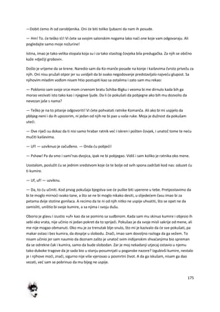 175
—Dobit demo ih od zarobljenika. Oni de biti toliko ljubazni da nam ih posude.
— Hm! To. de teško idi! Vi dete sa svojim salonskim nogama lako nadi one koje vam odgovaraju. Ali
pogledajte samo moje nožurine!
Istina, imao je tako velika stopala koja su i za tako stasitog čovjeka bila predugačka. Za njih se obično
kaže »dječiji grobovi«.
Došlo je vrijeme da se krene. Naredio sam da Ko-manče posade na konje i kaiševima čvrsto privežu za
njih. Oni nisu pružali otpor jer su uvidjeli da bi svako negodovanje predstavljalo najvedu glupost. Sa
njihovim mladim vođom nisam htio postupiti kao sa ostalima i zato sam mu rekao:
— Poklonio sam svoje srce mom crvenom bratu Schiba-Bigku i veoma bi me dirnulo kada bih ga
morao vezivati isto tako kao i njegove ljude. Da li de pokušati da pobjegne ako bih mu dozvolio da
nevezan jaše s nama?
— Teško je na to pitanje odgovoriti! Vi dete pohvatati ratnike Komanča. Ali ako bi mi uspjelo da
pbbjeg-neni i da ih upozorim, ni jedan od njih ne bi pao u vaše ruke. Moja je dužnost da pokušam
utedi.
— Ove riječi su dokaz da ti nisi samo hrabar ratnik ved i iskren i pošten čovjek, i unatoč tome te nedu
mučiti kaiševima.
— Uf! — uzviknuo je začuđeno. — Onda du pobjedi!
— Pshaw! Pa da smo i sami'nas dvojica, ipak ne bi pobjegao. Vidiš i sam koliko je ratnika oko mene.
Uostalom, poslužit du se jednim sredstvom koje de te bolje od svih spona zadržati kod nas: oduzet du
ti kumire.
— Uf, uf! — uzviknu.
— Da, to du učiniti. Kod prvog pokušaja bjegstva sve de puške biti uperene u tebe. Pretpostavimo da
bi te moglo mirnodi svako tane, a što se ne bi moglo nikako desiti, u slijededem času imao bi za
petama dvije stotine gonilaca. A recimo da te ni od njih nitko ne uspije uhvatiti, što se opet ne da
zamisliti, uništio bi svoje kumire, a sa njima i svoju dušu.
Oborio je glavu i izustio »uf« kao da se pomirio sa sudbinom. Kada sam mu skinuo kumire i objesio ih
sebi oko vrata, nije učinio ni jedan pokret da to spriječi. Pokušao je da svoje misli sakrije od mene, ali
me nije mogao obmanuti. Oko mu je za trenutak blje-snulo, što mi je kazivalo da de sve pokušati, pa
makar ostao i bez kumira, da dospije u slobodu. Znači, imao sam dovoljno razloga da ga vežem. To
nisam učinio jer sam naumio da doznam zašto je unatoč svim indijanskim shvadanjima bio spreman
da se odrekne čak i kumira, samo da bude slobodan. Zar je moj nekadanji utjecaj ostavio u njemu
tako duboke tragove da je sada bio u stanju posumnjati u poganske nazore? Izgubivši kumire, nestalo
je i njihove modi, znači, sigurno nije više vjerovao u posmrtni život. A da ga iskušam, nisam ga dao
vezati, ved sam se pobrinuo da mu bijeg ne uspije.
 