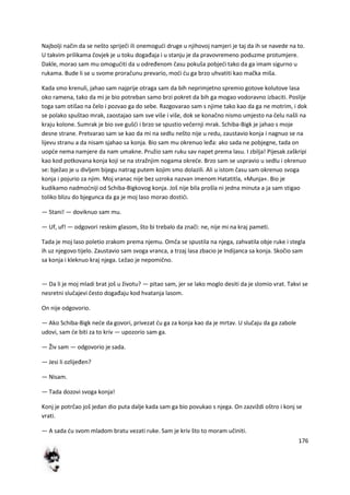 176
Najbolji način da se nešto spriječi ili onemogudi druge u njihovoj namjeri je taj da ih se navede na to.
U takvim prilikama čovjek je u toku događaja i u stanju je da pravovremeno poduzme protumjere.
Dakle, morao sam mu omoguditi da u određenom času pokuša pobjedi tako da ga imam sigurno u
rukama. Bude li se u svome proračunu prevario, modi du ga brzo uhvatiti kao mačka miša.
Kada smo krenuli, jahao sam najprije otraga sam da bih neprimjetno spremio gotove kolutove lasa
oko ramena, tako da mi je bio potreban samo brzi pokret da bih ga mogao vodoravno izbaciti. Poslije
toga sam otišao na čelo i pozvao ga do sebe. Razgovarao sam s njime tako kao da ga ne motrim, i dok
se polako spuštao mrak, zaostajao sam sve više i više, dok se konačno nismo umjesto na čelu našli na
kraju kolone. Sumrak je bio sve gušdi i brzo se spustio večernji mrak. Schiba-Bigk je jahao s moje
desne strane. Pretvarao sam se kao da mi na sedlu nešto nije u redu, zaustavio konja i nagnuo se na
lijevu stranu a da nisam sjahao sa konja. Bio sam mu okrenuo leđa: ako sada ne pobjegne, tada on
uopde nema namjere da nam umakne. Pružio sam ruku sav napet prema lasu. I zbilja! Pijesak zaškripi
kao kod potkovana konja koji se na stražnjim nogama okrede. Brzo sam se uspravio u sedlu i okrenuo
se: bježao je u divljem bijegu natrag putem kojim smo dolazili. Ali u istom času sam okrenuo svoga
konja i pojurio za njim. Moj vranac nije bez uzroka nazvan imenom Hatatitla, »Munja«. Bio je
kudikamo nadmodniji od Schiba-Bigkovog konja. Još nije bila prošla ni jedna minuta a ja sam stigao
toliko blizu do bjegunca da ga je moj laso morao dostidi.
— Stani! — doviknuo sam mu.
— Uf, uf! — odgovori reskim glasom, što bi trebalo da znači: ne, nije mi na kraj pameti.
Tada je moj laso poletio zrakom prema njemu. Omča se spustila na njega, zahvatila obje ruke i stegla
ih uz njegovo tijelo. Zaustavio sam svoga vranca, a trzaj lasa zbacio je Indijanca sa konja. Skočio sam
sa konja i kleknuo kraj njega. Ležao je nepomično.
— Da li je moj mladi brat još u životu? — pitao sam, jer se lako moglo desiti da je slomio vrat. Takvi se
nesretni slučajevi često događaju kod hvatanja lasom.
On nije odgovorio.
— Ako Schiba-Bigk nede da govori, privezat du ga za konja kao da je mrtav. U slučaju da ga zabole
udovi, sam de biti za to kriv — upozorio sam ga.
— Živ sam — odgovorio je sada.
— Jesi li ozlijeđen?
— Nisam.
— Tada dozovi svoga konja!
Konj je potrčao još jedan dio puta dalje kada sam ga bio povukao s njega. On zazviždi oštro i konj se
vrati.
— A sada du svom mladom bratu vezati ruke. Sam je kriv što to moram učiniti.
 