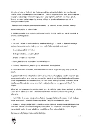 177
Još uvijek je ležao na tlu. Omče lasa čvrsto su mu držale ruke uz tijelo. Zatim sam mu oko noge
zavezao remen, provukao ga ispod trbuha konja, i zavezao za njegovu drugu nogu. A uzde njegovog
konja privezao za noge. Time sam bio gospodar i njegovog konja, a on sam nije mogao sjahati.
Smotao sam laso i prebacio ga preko ramena, uzjahao na svog konja i u galopu se vratio sa
zarobljenikom k našoj četi.
Ona se bila zaustavila jer su primijetili da nas nema. Old Surehand, Wabble, Webster, Hawley i
Entsc-har-Ko dolazili su nam u susret.
— Hvala bogu da ste tu! — uzviknuo je stari kralj kauboja. — Gdje ste bili Mr. Shatterhand? Zar je
Crvenokožac htio pobjedi?
— Da.
— Evo vam! Zar vam nisam rekao kako te đide ništa ne valjaju? Sa takvim se momcima ne smije
postupati u rukavicama, kao što je to kod vas u modi. Nadamo se da je sada vezan?
— Sasvim po vašoj želji, Mr. Cutter.
— Zašto govorite tako podrugljivo, Sire?
— Zato što je ved ranije bio sputan.
— To mi je nešto novo. U vezi s time nisam ništa opazio.
— Sasvim je svejedno da li je netko sputan remenima ili mojom paskom.
— Tako? Ako su vaše oči remeni, nemojte dozvoliti da vise do tla, jer bi ih konji mogli zgaziti; it's
clear! .
Mogao sam sada mirne duše jahati na začelju jer je ponovni pokušaj bijega sada bio isključen. Ipak
sam se uputio na čelo, jer bi ostali bez mog vodstva pogriješili put. Schiba-Bigk ionako ne bi mogao
izvršiti prepad na oazu ne samo zato što je pao nama u ruke ved stoga što ne bi našao novi prolaz
kroz kaktuse. Njemu je bio poznat samo stari, a taj je, kao što smo ved spomenuli, Bloody Pox
zasadio.
Bilo je šest sati kada se smrklo. Otprilike nakon sata i po stigli smo u logor Apača, kod kojih se nalazila
Lisica«. Bio je radoznao da sazna kakav smo uspjeh imali. I ne sačekavši naš izvještaj, sam je
odgovorio:
— Hallo! Vidim da je svako pitanje izlišno. Pa to je čitava gomila Komanča koje ste doveli. Znači, sa
njima, ste se susreli i zamolili ih da vam se priključe. Da li je Schiba-Bigk među njima?
— Svakako — odgovori Old Wabble. — Valjda ne mislite da bismo doveli Crvenokošce bez njihovog
vođo! Htio bih vam ispričati kako smo pohvatali ove đide, ako vam to čini zadovoljstvo. Ali prvo
moramo otidi unutra do vode kako bismo napojili konje. To je najneonhođnije.
Bio je u pravu. Sjahao sam i odvezao Schiba-Bigka.
 