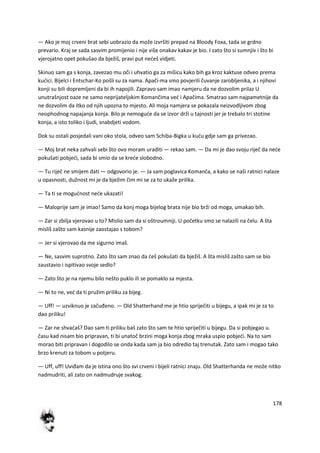 178
— Ako je moj crveni brat sebi uobrazio da može izvršiti prepad na Bloody Foxa, tada se grdno
prevario. Kraj se sada sasvim promijenio i nije više onakav kakav je bio. I zato što si sumnjiv i što bi
vjerojatno opet pokušao da bježiš, pravi put nedeš vidjeti.
Skinuo sam ga s konja, zavezao mu oči i uhvatio ga za mišicu kako bih ga kroz kaktuse odveo prema
kudici. Bijelci i Entschar-Ko pošli su za nama. Apači-ma smo povjerili čuvanje zarobljenika, a i njihovi
konji su bili dopremljeni da bi ih napojili. Zapravo sam imao namjeru da ne dozvolim prilaz U
unutrašnjost oaze ne samo neprijateljskim Komančima ved i Apačima. Smatrao sam najpametnije da
ne dozvolim da itko od njih upozna to mjesto. Ali moja namjera se pokazala neizvodljivom zbog
neophodnog napajanja konja. Bilo je nemogude da se izvor drži u tajnosti jer je trebalo tri stotine
konja, a isto toliko i ljudi, snabdjeti vodom.
Dok su ostali posjedali vani oko stola, odveo sam Schiba-Bigka u kudu gdje sam ga privezao.
— Moj brat neka zahvali sebi što ovo moram uraditi — rekao sam. — Da mi je dao svoju riječ da nede
pokušati pobjedi, sada bi smio da se krede slobodno.
— Tu riječ ne smijem dati — odgovorio je. — Ja sam poglavica Komanča, a kako se naši ratnici nalaze
u opasnosti, dužnost mi je da bježim čim mi se za to ukaže prilika.
— Ta ti se mogudnost nede ukazati!
— Maloprije sam je imao! Samo da konj moga bijelog brata nije bio brži od moga, umakao bih.
— Zar si zbilja vjerovao u to? Mislio sam da si oštroumniji. U početku smo se nalazili na čelu. A šta
misliš zašto sam kasnije zaostajao s tobom?
— Jer si vjerovao da me sigurno imaš.
— Ne, sasvim suprotno. Zato što sam znao da deš pokušati da bježiš. A šta misliš zašto sam se bio
zaustavio i ispitivao svoje sedlo?
— Zato što je na njemu bilo nešto puklo ili se pomaklo sa mjesta.
— Ni to ne, ved da ti pružim priliku za bijeg.
— Uff! — uzviknuo je začuđeno. — Old Shatterhand me je htio spriječiti u bijegu, a ipak mi je za to
dao priliku!
— Zar ne shvadaš? Dao sam ti priliku baš zato što sam te htio spriječiti u bijegu. Da si pobjegao u.
času kad nisam bio pripravan, ti bi unatoč brzini moga konja zbog mraka uspio pobjedi. Na to sam
morao biti pripravan i dogodilo se onda kada sam ja bio odredio taj trenutak. Zato sam i mogao tako
brzo krenuti za tobom u potjeru.
— Uff, uff! Uviđam da je istina ono što svi crveni i bijeli ratnici znaju. Old Shatterhanda ne može nitko
nadmudriti, ali zato on nadmudruje svakog.
 