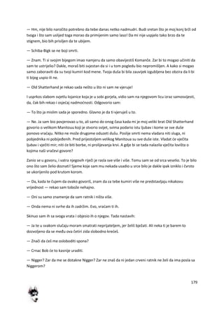 179
— Hm, nije bilo naročito potrebno da tebe danas netko nadmudri. Budi sretan što je moj konj brži od
tvoga i što sam uslijed toga morao da primijenim samo laso! Da mi nije uspjelo tako brzo da te
stignem, bio bih prisiljen da te ubijem.
— Schiba-Bigk se ne boji smrti.
— Znam. Ti si svojim bijegom imao namjeru da samo obavijestiš Komanče. Zar bi to mogao učiniti da
sam te ustrijelio? Dakle, moraš biti svjestan da si i u tom pogledu bio nepromišljen. A kako si mogao
samo zaboraviti da su tvoji kumiri kod mene. Tvoja duša bi bila zauvijek izgubljena bez obzira da li bi
ti bijeg uspio ili ne.
— Old Shatterhand je rekao sada nešto u što ni sam ne vjeruje!
I usprkos slabom svjetlu lojanice koja je u sobi gorjela, vidio sam na njegovom licu izraz samosvijesti,
da, čak bih rekao i osjedaj nadmodnosti. Odgovorio sam:
— To što ja mislim sada je sporedno. Glavno je da ti vjeruješ u to.
— Ne. Ja sam bio povjerovao u to, ali samo do onog časa kada mi je moj veliki brat Old Shatterhand
govorio o velikom Manitouu koji je stvorio svijet, svima podario istu ljubav i kome se sve duše
ponovo vradaju. Nitko ne može drugome oduzeti dušu. Poslije smrti nema vladara niti sluga, ni
pobjednika ni pobijeđenih. Pred prijestoljem velikog Manitoua su sve duše iste. Vladat de vječita
ljubav i vječiti mir; niti de biti borbe, ni prolijevanja krvi. A gdje bi se tada nalazila vječita lovišta o
kojima naši vračevi govore?
Zanio se u govoru, i vatra njegovih riječi je rasla sve više i više. Tomu sam se od srca veselio. To je bilo
ono što sam želio doznati! Sjeme koje sam mu nekada usadio u srce bilo je dakle ipak izniklo i čvrsto
se ukorijenilo pod krutom korom.
— Da, kada te čujem da ovako govoriš, znam da za tebe kumiri više ne predstavljaju nikakovu
vrijednost — rekao sam tobože nehajno.
— Oni su samo znamenje da sam ratnik i ništa više.
— Onda nema ni svrhe da ih zadržim. Evo, vradam ti ih.
Skinuo sam ih sa svoga vrata i objesio ih o njegov. Tada nastavih:
— Ja te u svakom slučaju moram smatrati neprijateljem, jer želiš bježati. Ali neka ti je barem to
dozvoljeno da se među ova četiri zida slobodno kredeš.
— Znači da deš me osloboditi spona?
— Crnac Bob de to kasnije uraditi.
— Nigger? Zar da me se dotakne Nigger? Zar ne znaš da ni jedan crveni ratnik ne želi da ima posla sa
Niggerom?
 