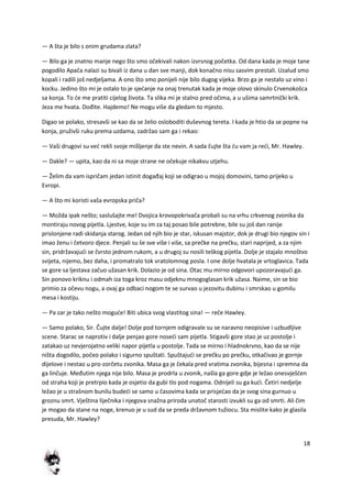 18
— A šta je bilo s onim grudama zlata?
— Bilo ga je znatno manje nego što smo očekivali nakon izvrsnog početka. Od dana kada je moje tane
pogodilo Apača nalazi su bivali iz dana u dan sve manji, dok konačno nisu sasvim prestali. Uzalud smo
kopali i radili još nedjeljama. A ono što smo ponijeli nije bilo dugog vijeka. Brzo ga je nestalo uz vino i
kocku. Jedino što mi je ostalo to je sjedanje na onaj trenutak kada je moje olovo skinulo Crvenokošca
sa konja. To de me pratiti cijelog života. Ta slika mi je stalno pred očima, a u ušima samrtnički krik.
Jeza me hvata. Dođite. Hajdemo! Ne mogu više da gledam to mjesto.
Digao se polako, stresavši se kao da se želio osloboditi duševnog tereta. I kada je htio da se popne na
konja, pruživši ruku prema uzdama, zadržao sam ga i rekao:
— Vaši drugovi su ved rekli svoje mišljenje da ste nevin. A sada čujte šta du vam ja redi, Mr. Hawley.
— Dakle? — upita, kao da ni sa moje strane ne očekuje nikakvu utjehu.
— Želim da vam ispričam jedan istinit događaj koji se odigrao u mojoj domovini, tamo prijeko u
Evropi.
— A što mi koristi vaša evropska priča?
— Možda ipak nešto; saslušajte me! Dvojica krovopokrivača probali su na vrhu crkvenog zvonika da
montiraju novog pijetla. Ljestve, koje su im za taj posao bile potrebne, bile su još dan ranije
prislonjene radi skidanja starog. Jedan od njih bio je star, iskusan majstor, dok je drugi bio njegov sin i
imao ženu i četvoro djece. Penjali su še sve više i više, sa prečke na prečku, stari naprijed, a za njim
sin, pridržavajudi se čvrsto jednom rukom, a u drugoj su nosili teškog pijetla. Dolje je stajalo mnoštvo
svijeta, nijemo, bez daha, i promatralo tok vratolomnog posla. I one dolje hvatala je vrtoglavica. Tada
se gore sa ljestava začuo užasan krik. Dolazio je od sina. Otac mu mirno odgovori upozoravajudi ga.
Sin ponovo kriknu i odmah iza toga kroz masu odjeknu mnogoglasan krik užasa. Naime, sin se bio
primio za očevu nogu, a ovaj ga odbaci nogom te se survao u jezovitu dubinu i smrskao u gomilu
mesa i kostiju.
— Pa zar je tako nešto mogude! Biti ubica svog vlastitog sina! — reče Hawley.
— Samo polako, Sir. Čujte dalje! Dolje pod tornjem odigravale su se naravno neopisive i uzbudljive
scene. Starac se naprotiv i dalje penjao gore nosedi sam pijetla. Stigavši gore stao je uz postolje i
zatakao uz nevjerojatno veliki napor pijetla u postolje. Tada se mirno i hladnokrvno, kao da se nije
ništa dogodilo, počeo polako i sigurno spuštati. Spuštajudi se prečku po prečku, otkačivao je gornje
dijelove i nestao u pro-zorčetu zvonika. Masa ga je čekala pred vratima zvonika, bijesna i spremna da
ga linčuje. Međutim njega nije bilo. Masa je prodrla u zvonik, našla ga gore gdje je ležao onesvješden
od straha koji je pretrpio kada je osjetio da gubi tlo pod nogama. Odnijeli su ga kudi. Četiri nedjelje
ležao je u strašnom bunilu budedi se samo u časovima kada se prisjedao da je svog sina gurnuo u
groznu smrt. Vještina liječnika i njegova snažna priroda unatoč starosti izvukli su ga od smrti. Ali čim
je mogao da stane na noge, krenuo je u sud da se preda državnom tužiocu. Sta mislite kako je glasila
presuda, Mr. Hawley?
 