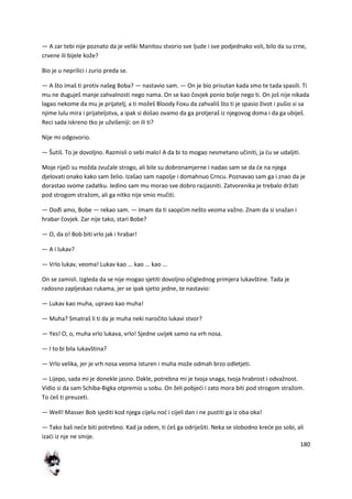 180
— A zar tebi nije poznato da je veliki Manitou stvorio sve ljude i sve podjednako voli, bilo da su crne,
crvene ili bijele kože?
Bio je u neprilici i zurio preda se.
— A što imaš ti protiv našeg Boba? — nastavio sam. — On je bio prisutan kada smo te tada spasili. Ti
mu ne duguješ manje zahvalnosti nego nama. On se kao čovjek ponio bolje nego ti. On još nije nikada
lagao nekome da mu je prijatelj; a ti možeš Bloody Foxu da zahvališ što ti je spasio život i pušio si sa
njime lulu mira i prijateljstva, a ipak si došao ovamo da ga protjeraš iz njegovog doma i da ga ubiješ.
Reci sada iskreno tko je užvišeniji: on ili ti?
Nije mi odgovorio.
— Šutiš. To je dovoljno. Razmisli o sebi malo! A da bi to mogao nesmetano učiniti, ja du se udaljiti.
Moje riječi su možda zvučale strogo, ali bile su dobronamjerne i nadao sam se da de na njega
djelovati onako kako sam želio. Izašao sam napolje i domahnuo Crncu. Poznavao sam ga i znao da je
dorastao svome zadatku. Jedino sam mu morao sve dobro razjasniti. Zatvorenika je trebalo držati
pod strogom stražom, ali ga nitko nije smio mučiti.
— Dođi amo, Bobe — rekao sam. — Imam da ti saopdim nešto veoma važno. Znam da si snažan i
hrabar čovjek. Zar nije tako, stari Bobe?
— O, da o! Bob biti vrlo jak i hrabar!
— A i lukav?
— Vrlo lukav, veoma! Lukav kao ... kao ... kao ...
On se zamisli. Izgleda da se nije mogao sjetiti dovoljno očiglednog primjera lukavštine. Tada je
radosno zapljeskao rukama, jer se ipak sjetio jedne, te nastavio:
— Lukav kao muha, upravo kao muha!
— Muha? Smatraš li ti da je muha neki naročito lukavi stvor?
— Yes! O, o, muha vrlo lukava, vrlo! Sjedne uvijek samo na vrh nosa.
— I to bi bila lukavština?
— Vrlo velika, jer je vrh nosa veoma isturen i muha može odmah brzo odletjeti.
— Lijepo, sada mi je donekle jasno. Dakle, potrebna mi je tvoja snaga, tvoja hrabrost i odvažnost.
Vidio si da sam Schiba-Bigka otpremio u sobu. On želi pobjedi i zato mora biti pod strogom stražom.
To deš ti preuzeti.
— Well! Masser Bob sjediti kod njega cijelu nod i cijeli dan i ne pustiti ga iz oba oka!
— Tako baš nede biti potrebno. Kad ja odem, ti deš ga odriješiti. Neka se slobodno krede po sobi, ali
izadi iz nje ne smije.
 