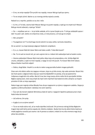 181
— O ne, ne smije napolje! Čim pružiti nos napolje, masser Bob ga lupiti po njemu.
— To ne smiješ učiniti. Batine su za crvenog ratnika najveda uvreda.
Našavši se u neprilici, počeše se iza uha i reče:
— O, hm, o! To loše, veoma loše! Masser Bob ga ne pustiti napolje, a ipak ga ne smjeti tudi! Masser
Bob ga morati odvezati, a ipak ga "držati!
— Da — smješkao sam se — to je težak zadatak, ali ti si pravi čovjek za to. Ti deš ga osloboditi spona i
dati' mu jesti i piti. Jedino ne smije kroz vrata, a ni do prozora, a Jii tudi ga ne smiješ.
— Niti ustrijeliti?
— To pogotovo ne! Ti se kod toga moraš osloniti na svoju veliku i priznatu lukavštinu.
On se zamisli i na moje laskanje odgovori blaženim smiješkom:
— O, o, o, masser Bob biti lukav! Bob znati kako uraditi. Treba Bob kazati?
— Ne. To mi sad ne moraš redi, jer sam uvjeren da du s tobom biti zadovoljan kad se budem vratio.
— Veoma zadovoljan! Masser Bob imati jednu ideju koja vrlo prepredena, vrlo. Schiba-Bigk biti
unutra, odriješen, a ipak ne modi napolje, a njega ne tudi niti pucati. To masser Bob činiti lukavo.
Massa Shatter-hanđ biti vidjeti!
— Dobro, dragi Bobe. Veselit du se ako te nakon svog povratka budem mogao pohvaliti.
Znao sam vrlo dobro zašto me njegova »misao«, koja mu je bila sinula, nije sada zanimala. Nisam htio
da imam posla s odgovornošdu koja po nazorima bljedolikih ne postoji, ali je po pojmovima
Indijanaca mogla biti vrlo velika. Ako bi Crnac bez mog znanja učinio nešto što bi povrijedilo Schiba-
Bigkov osjedaj časti, nede ovaj smjeti da mjeri istim mjerilom kao kada bi to bilo učinjeno sa mojom
privolom ili čak uz moju zapovijest.
Nakon toga sam najprije otišao Bloody Foxu da po-razgovorim sa njime o njegovom zadatku. Stajao je
zajedno sa Old Surehandom i dočekao me ovim riječima:
— Čuo sam da moram odjahati Winnetouu kako bi njemu i njegovim Apačima pokazao pravi smjer.
Kada treba da krenem?
— Još večeras; čim prije.
— A gdje du se sa njime sastati?
— To se ne može tačno redi, ali se može otprilike izračunati. On je krenuo natrag Schiba-Bigkovim
tragom koji vodi tačno prema zapadu do »Stotinu stabala«. Bududi da ima da ukloni kolce kojima je
mladi poglavica označio put ovamo i da ih ponese sa sobom, trebat de mu više vremena nego da je
jahao bez prekida ...
 