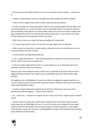 182
— On de taj posao vedim dijelom obaviti nodu. jer de se mjesečev srp ubrzo pojaviti — prekinuo me
je.
— Svakako, i pretpostavljam da de se on vjerojatno oko podne pojaviti kod »Stotinu stabala«.
— Tamo de morati napojiti konje i barem ih jedno vrijeme pustiti da se odmore.
— Pravilno. No dugo se on tamo nede zadržati. Glavno je da de životinje dobiti vodu. Na njihov umor
de se manje obazirati, jer zna da de ih putem modi po volji štedjeti. Modi de se zaustaviti i odmoriti
prema nahođenju, kada i gdje mu se to bude sviđalo. Rekao sam mu da se od »Stotinu stabala« drži
juga. Pretpostavimo da de on na svaki kilometar zabiti po jedan kolac, i to ne žuredi se, to se onda
vrlo lako dade izračunati na kojoj dete se tački modi sastati.
— Well. Znam na čemu sam. Imate li još neku pit mjeđbu, Mr. Shatterhand?
— Da, Vupa-Umugi de dodi za njim i ne smije naidi na druge tragove osim na indijanske.
— Dakle, moram izuti svoje čizme i navudi mokasine. Redovito imam uza se nekoliko pari, jer sam u
toj pustinji prisiljen da mislim na zalihu.
— O, samo kad bih i ja mogao dobiti jedan par!
— A i ja — upade Old Surehand. — Inače bismo bili prisiljeni da uhvadenim Komančima oduzmemo
koji par. Kakve li samo imaju na nogama, hm!
— Tu bi vam možda mogao pomodi. Imam ih u raznim veličinama, jer se i Bob njima često služio.
Pričekajte samo časak. Idem da ih donesem.
Pošao je u kudu i donio indijansku obudu. Probali smo je. Ispostavilo se da je bilo mokasina koje su
odgovarale Old Surehandu i meni. Obukli smo ih i predali Bobu svoje čizme da ih čuva do našeg
povratka.
Ali drugačije je bilo s Old Wabbleom. Fox nije imao ništa što bi odgovaralo njegovim ogromnim no-
žurdama. Poslali smo ga sa Entschar-Koom napolje do Komanča. Možda se među njima nalazi netko s
ovako velikim pješačkim oruđem.
— A sada ne smijemo zaboraviti ono glavno što se odnosilo na Winnetoua: mora imati vode —
nastavio sam prekinuti razgovor. — Sredom imamo mjehove.
— Da — kimnu Fox. — Smjesta du ih napuniti. Ali sam ih nedu modi odvudi. Smijem li povesti nekoliko
Apača?
— Naravno! Samo ne previše njih, inače bi Vupa--Umugi vidio da se pred njima nalazi veda četa
jahača nego što ju je Schiba-Bigk imao uza se. U vezi s time sjetio sam se nečega što bi nas moglo
spriječiti da učinimo neku grešku ili da nam barem olakša da uhvatimo Komanče. Ja sam najprije
mislio da jašem sa vama, Mr. Surehand, i sa Old Wabbleom. Sad pak mislim da bi bilo bolje ako bismo
poveli pedeset do šezdeset Apača.
 