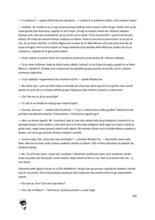 183
— U izvidnicu? — zapita Old Surehand začuđeno. — U takvim se prilikama odlazi u što manjem broju!
— Svakako. Ali možda de se iz tog namjeravanog izviđanja izledi sasvim nešto drugo. Koliko nam je do
sada poznat plan Komanča, najprije de stidi Vupa--Umugi sa svojom četom do »Stotine stabala«.
Doznao sam, dok sam prisluškivao, da de to biti sutra uveče. Tamo de prenoditi i ujutro krenuti duž
kolaca. On treba da namami konjicu bijelaca za sobom. Kada de ona da za njima krene, to se još ne
zna, ali se može naslutiti. Iz Schiba-Bigka sam izvukao da de Nale-Masiuv stidi pola dana kasnije od
Vupa-Umugija. Prema tome bijelci se mogu očekivati prije dolaska Nale-Masiuva, buduci da mu je
stavljeno u zadatak da ih goni pred sobom.
— Znači, vojska de prema tome stidi vjerojatno prekosutra prije podne do »Stotinu stabala«.
— To je moje mišljenje. Kada se bijelci budu udaljili, nalazedi se iza Vupa-Umugija, pojavit de se Nale--
Masiuv i slijediti ih. Dosada smo namjeravali da pojedine grupe pustimo da prođu i da ih u datom
momentu opkolimo... .
— To je najbolje i najpametnije što možemo učiniti — upade Bloody Fox.
— Na žalost nije. I sam se čudim kako se dosada još nitko nije sjetio koju b'isrno grešku tima učinili.
Sjetite se samo da su to dvije različite grupe Indijanaca koje mislimo zatvoriti u kaktusima!
—; Pa? Sta ima tu da se premišlja?
— To, da de se između te dvije grupe nalaziti bijelci.
— Zounds, istina je! — uzvikne Old Surehand. — To je u našem planu velika greška! Tada bismo bili
prisiljeni da opkolimo bijelce i Crvenokošce, i time bismo izgubili igru!
— Ako i ne bismo izgubili, Mr. Surehand, ipak bi nam bilo daleko teže da je dobijemo. Komanči bi se
domogli konjice i time dobili u ruke adut koji ne bi bilo lako nadigrati. Radi toga nas trojica i nedemo
jahati sami, nego demo povesti odred naših Apača. Mi nedemo čekati na to da Nale-Masiuv upadne u
klopku, ved demo ga još kod »Stotinu stabala« zarobiti.
— Izvrsna ideja. Sire, samo ako nije presmjela? ,— primijeti Bloody Fox. — Razmislite samo malo,
Nale--Masiuv de imati preko stotinu pedeset ratnika sa sobom. Njih mislite pohvatati sa pedeset do
šezdeset Apača.
— Ne. To ne bi bio samo. smjeli ved i smiješan i lakomislen poduhvat, kad u tom momentu ne bih
imao kraj sebe vedi broj ljudi, naime konjicu. Bijeli jahači de biti uz nas. Redi du Entschar-Kou da... o,
evo dolazi.
Zamjenik vođe Apača vradao se sa Old Wabbleom. Poslao sam ga ponovo napolje da odabere ratnike
koji de nas pratiti. Stari kralj kauboja zauzeo je tako čudnovat stav preda mnom te ga neposredno
upitah:
— Što vam je, Si«e? Zar vam nije dobro?
— Yes, nije mi dobro! — kimnuo je i pokazao prstom u svoje noge.
 