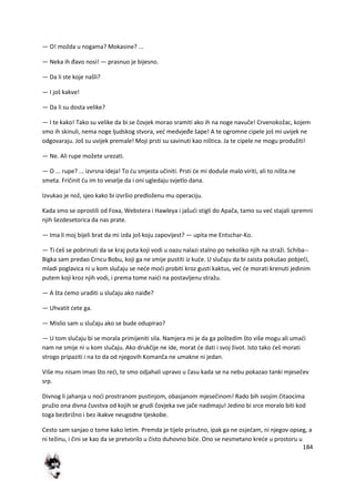 184
— O! možda u nogama? Mokasine? ...
— Neka ih đavo nosi! — prasnuo je bijesno.
— Da li ste koje našli?
— I još kakve!
— Da li su dosta velike?
— I te kako! Tako su velike da bi se čovjek morao sramiti ako ih na noge navuče! Crvenokožac, kojem
smo ih skinuli, nema noge ljudskog stvora, ved medvjeđe šape! A te ogromne cipele još mi uvijek ne
odgovaraju. Još su uvijek premale! Moji prsti su savinuti kao ništica. Ja te cipele ne mogu produžiti!
— Ne. Ali rupe možete urezati.
— O ... rupe? ... izvrsna ideja! To du smjesta učiniti. Prsti de mi doduše malo viriti, ali to ništa ne
smeta. Fričinit du im to veselje da i oni ugledaju svjetlo dana.
Izvukao je nož, sjeo kako bi izvršio predloženu mu operaciju.
Kada smo se oprostili od Foxa, Webstera i Hawleya i jašudi stigli do Apača, tamo su ved stajali spremni
njih šezdesetorica da nas prate.
— Ima li moj bijeli brat da mi izda još koju zapovijest? — upita me Entschar-Ko.
— Ti deš se pobrinuti da se kraj puta koji vodi u oazu nalazi stalno po nekoliko njih na straži. Schiba--
Bigka sam predao Crncu Bobu, koji ga ne smije pustiti iz kude. U slučaju da bi zaista pokušao pobjedi,
mladi poglavica ni u kom slučaju se nede modi probiti kroz gusti kaktus, ved de morati krenuti jedinim
putem koji kroz njih vodi, i prema tome naidi na postavljenu stražu.
— A šta demo uraditi u slučaju ako naiđe?
— Uhvatit dete ga.
— Mislio sam u slučaju ako se bude odupirao?
— U tom slučaju bi se morala primijeniti sila. Namjera mi je da ga poštedim što više mogu ali umadi
nam ne smije ni u kom slučaju. Ako drukčije ne ide, morat de dati i svoj život. Isto tako deš morati
strogo pripaziti i na to da od njegovih Komanča ne umakne ni jedan.
Više mu nisam imao što redi, te smo odjahali upravo u času kada se na nebu pokazao tanki mjesečev
srp.
Divnog li jahanja u nodi prostranom pustinjom, obasjanom mjesečinom! Rado bih svojim čitaocima
pružio ona divna čuvstva od kojih se grudi čovjeka sve jače nadimaju! Jedino bi srce moralo biti kod
toga bezbrižno i bez ikakve neugodne tjeskobe.
Cesto sam sanjao o tome kako letim. Premda je tijelo prisutno, ipak ga ne osjedam, ni njegov opseg, a
ni težinu, i čini se kao da se pretvorilo u čisto duhovno bide. Ono se nesmetano krede u prostoru u
 