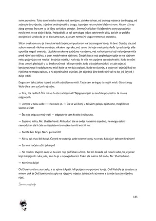 185
svim pravcima. Tako sam lebdio visoko nad zemljom, daleko od nje, od jednog mjeseca do drugog, od
zvijezde do zvijezde, iz jedne beskrajnosti u drugu, ispunjen neizrecivim blaženstvom. Nisam uživao
zbog ponosa što sam to ja lično savladao prostor. Svemodna ljubav i blaženstvo puno pouzdanja
nosilo me je sve dalje i dalje. Probudivši se još sam dugo ležao zatvorenih očiju da bih se polako
osvijestio i uvidio da je to bio samo san, a ja sam nemodni sluga vremena i prostora.
Sličan ovakvom snu je trenutak kad čovjek juri pustarom na brzonogom konju ili devi. Osjedaj da pod
sobom nemaš nikakve smetnje, nikakve zapreke, ved samo tlo koje nestaje iza leđa i predstavlja više
uporište negoli smetnju. Ljudsko se oko ne zadržava na njemu, ved na horizontu koji naizmjence niče
pred njim kao vidljiva, a opet nedohvatna vječnost. Čovjek baca svoj pogled gore gdje se na sjajnom
nebu pojavljuju sve novija i brojnija svjetla, i na kraju ih više ne uspijeva sve obuhvatiti. Kada se očni
živac umori gledajudi u tu beskonačnost i sklope vjeđe, tada u čovjekovoj duši ostaje osjedaj
beskonačnosti i nadolaze mu misli koje se ne daju opisati. Bude se slutnje, a bude se i osjedaji koji se
riječima ne mogu opisati, a ni pojedinačno osjedati, jer zajedno čine beskrajni val na ko-ječ čovjek i
dalje lebdi.
Dugo sam tako jahao ispred ostalih udubljen u misli. Tada sam se trgao iz svojih misli. Glas starog
Wab-blea sam začuo kraj sebe:
— Sire, šta radite? Čini mi se da ste zadrijemali? Njegove riječi su zvučale posprdno. Ja mu ne
odgovorih.
— Uzmite u ruku uzde! — nastavio je. — Da se vaš konj u takvom galopu spotakne, mogli biste
slomiti i vrat!
— Šta vas briga za moj vrat! — odgovorio sam kratko i nabusito.
— Zapravo ništa, Mr. Shatterhand. Ali bududi da se ovdje nalazimo zajedno, ne mogu ostati
ravnodušan da li dete u slijededem trenutku slomiti vrat ili ne.
— Budite bez brige. Nedu ga slomiti!
— Ali su svi znaci bili takvi. Čovjek ne ostavlja uzde svome konju na vratu kada juri takvom brzinom!
— Zar me hodete učiti jahanju?
— Ne mislim. Uvjerio sam se da vam nije potreban učitelj. Ali što dosada još nisam vidio, to je jahač
koji sklopljenih ruku jaše, kao da je u ispovjedaonici. Takvi ste naime bili sada, Mr. Shatterhand.
— Krenimo dalje!
Old Surehand se zaustavio, a sa njime i Apači. Mi potjerasmo ponovo konje. Old Wabble je zaostao za
mnom dok je Old Surehand stupio na njegovo mjesto. Jahao je kraj mene a da nije izustio ni jednu
riječ.
Šesto poglavlje
 