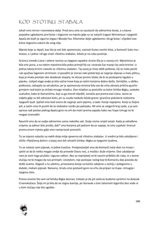 186
KOD STOTINU STABALA
Jahali smo mirno i nesmetano dalje. Pred zoru smo se zaustavili da odmorimo konje, a u kasno
popodne ugledasmo prvi kolac i stigosmo na mjesto gdje su se nalazili tragovi Winnetoua i njegovih
Apača do kojih je sigurno stigao i Bloody Fox. Kilometar dalje ugledasmo i drugi kolac i slijededi ove
kolce stigosmo uskoro do svog cilja.
Mjesto koje su Apači, kao što je ved bilo spomenuto, nazivali Gutes-nontin-khai, a Komanči Suks-ma--
lestavi, a i jedno i drugo znači »Stotinu stabala«, ležalo je na rubu pustinje.
Granica između Liana i zelene ravnice sa njegove zapadne strane išla je u ravnoj crti. Mjestimice je
bila vrlo jasna, a na nekim mjestima bila jedva primijé'tlji-va i stvarala čas manje čas vede krivine. U
jednoj takvoj krivini nalazilo se »Stotinu stabala«. Taj zavoj je imao oblik potkove, čiji se malo poviši
rub spuštao laganom strminom. U pozadini je izvirao neki potok koji se najprije slijevao u malu pliticu,
koja je imala promjer oko dvadeset stopala, te oticao prema istoku da bi se postepeno izgubio u
pijesku. Uslijed vlage ovdje je bilo sočne trave koja je našim konjima dobro došla. Zemljište, u obliku
potkovice, izdvajalo se od-okolice, jer je spomenuta strmina bila sve do vrha obrasla prilično gustim
grmijem nad kojim je stršalo mnogo mladica. Ove mladice su poslužile za kolce Schiba-Bigku, svakako
uzaludno, kako bi Komančima, koji su ga morali slijediti, označio put prema oazi Llana. Jasno se
vidjelo gdje su bili odrezani kolci, jer su svuda naokolo ležale grane i grančice pokošene noževima
njegovih ljudi. Sjahali smo kod izvora da najprije sami pijemo, a tada i konje napojimo. Konji su željno
pili, a zatim smo ih pustili da se slobodno raziđu po pašnjaku. Mi smo se ulogorili kraj vode, a ja sam
opreza radi poslao jednog Apača gore na vrh da motri prema zapadu kako nas Vupa-Umugi ne bi
mogao iznenaditi.
Naumili smo da se ovdje odmorimo samo nekoliko sati. Dulje nismo smjeli ostati. Kada je određeno
vrijeme za odmor bilo prošlo, dali* smo konjima još jednom da se napoje, te smo uzjahali i krenuli
prema onom mjestu gdje smo namjeravali prenoditi.
To se mjesto nalazilo na nekih dvije milje sjeverno od »Stotinu stabala«. U sredini je bilo udubljeno i
sličilo »Pješčanoj dolini« u kojoj smo bili uhvatili Schiba--Bigka sa njegovim ljudima.
Tu se nalazio sami pijesak, ni jedne travčice. Pretpostavljali smo da Komanči nede dodi na misao i
sjetiti se da bi netko mogao ondje da provede čitavu nod, a možda i duže vrijeme. Ovo udubljenje
nam je osim toga pružalo i siguran zaklon. Ako se neprijatelj ne bi sasvim približio do ruba, ni u kome
slučaju ne bi mogao da nas primijeti. Uostalom, nije postojao razlog koji bi Komanču dao povoda da
dođe ovamo. Stigavši u tu udolinu, privezasmo konje za kočide zabijene u zemlju i polegosmo u
duboki, mekani pijesak. Naravno, stražu smo postavili gore na vrhu da pripazi na Vupa--Umugija i
njegovu četu.
Prema onome što sam od Schiba-Bigka doznao, trebalo je da još večeras budemo spremni na dolazak
Crvenokožaca. Želja mi je bila da ne stignu kasnije, jer boravak u tom žalosnom logorištu bez vode ni
u kom slučaju nije bio ugodan.
 