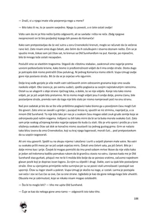 188
— Znači, vi u njega imate više povjerenja nego u mene?
— Bilo tako ili ne, to je sasvim svejedno. Njega du povesti, a vi dete ostati ovdje!
Vidio sam da mi je htio nešto ljutito odgovoriti, ali se savlada i ništa ne reče. Zbdg njegove
neopreznosti on bi bio posljednji kojega bih poveo do Komanča!
Kako sam pretpostavljao da de ved sutra u zoru Crvenokošci krenuti, moglo se računati da de večeras
rano ledi. Zato nisam smio dugo čekati, ako želim da ih osluškujem i stvarno doznam nešto. Čim se je
spustio mrak, čekao sam još čitav sat, te krenuo sa Old Surehanđom na put. Kasnije, po mjesečini,
bilo bi mnogo teže ostati nezapažen.
Poslužili smo se vlastitim tragovima. Stigavši do »Stotinu stabala«, zaokrenuli smo najprije prema
uzvisini potkovičaste krivine, kako bismo iz pređostrožnosti vidjeli da li ima ondje straže. Dosta dugo
je potrajalo dok nismo pretražili čitav polukrug. Ni jednog Komarica nismo otkrili. Vupa-Umugi ovdje
gore nije postavio stražu. Bit de da se je osjedao vrlo sigurnim.
Dolje kraj vođe gorjelo je više malih vatri održavanih onim odrezanim granama koje smo svuda
naokolo vidjeli. Oko izvora je, po svemu sudedi, sjedilo poglavica sa svojim najistaknutijim ratnicima.
Ostali su se ulogorili s obje strane riječnog toka, a dokle, to se nije vidjelo. Konje isto tako nismo
vidjeli, jer je još uvijek bilo pretamno. Ni to nismo mogli vidjeti jesu li ondje dolje, prema Llanu, bile
postavljene straže, premda nam do toga nije bilo stalo jer nismo namjeravali podi na onu stranu.
Naš prvi zadatak je bio da se što više približimo poglavici kako bismo ga u povoljnom času mogli čuti
što govori. Zato smo se zavukli u grmlje i, puzajudi kroza nj, spustili se niz strminu, naprijed ja, a za
mnom Old Surehand. To nije bilo lako jer nas je u svakom času mogao odati zvuk grude zemlje koja se
odronjavala pod našim nogama. Indijanci su bili tako mirni da bi se ta buka morala svakako čuti. Zato
sam prije svakog učinjenog koraka najprije opipao tlo kuda du stati. Išlo je vrlo sporo i prošlo je u tom
silaženju svakako čitav sat dok se konačno nismo zaustavili iza jednog gustog grma. Grm se nalazio
tako blizu izvora da smo Crvenokošce, koji su kraj njega logorovali, morali čuti... pod pretpostavkom
da su uopde razgovarali.
Ali oni nisu govorili. Sjedili su na okupu nijemo i ukočeno i zurili u svijetli plamen male vatre. Na vatri
su svakako pržili meso jer se još uvijek osjedao miris. Čekali smo četvrt sata, pa još četvrt. Bilo je i
dalje mirno kao i prije. Čovjek bi mogao pomisliti da ima pred sobom mrtve likove da nije vidio kako
je jedan od Indsmena kadšto pomakao rukom da bi grančicu stavio na vatru. Upravo kada me je Old
Surehanđ stao gurkati, pitajudi me ne bi li možda bilo bolje da se ponovo vratimo, začusmo najednom
glasan povik koji je dopirao izvan logora. Za njim su slijedili i drugi. Dakle, vani su ipak bile postavljene
straže. One su vjerojatno primijetile nešto sumnjivo jer su se povici stali umnožavati i postajali sve
uporniji. Čitav su logor stavili u pokret. Vupa-Umugi je skočio na noge, a i ostali. Larma je postajala
sve veda i zov se čuo čas sa ove, čas sa one strane. Izgledalo je kao da gone nekoga koga žele uhvatiti.
Obuzela me je zabrinutost, koje se nikako nisam mogao osloboditi.
— Šta bi to moglo biti? — tiho me upita Old Surehand.
— Čuje se kao da nekoga gone amo-tamo — odgovorili isto tako tiho.
 