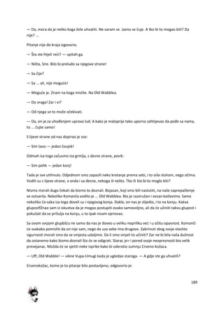 189
— Da, mora da je netko koga žele uhvatiti. Ne varam se. Jasno se čuje. A tko bi to mogao biti? Da
nije? ...
Pitanje nije do kraja izgovorio.
— Šta ste htjeli redi? — upitah ga.
— Ništa, Sire. Bilo bi preludo sa njegove strane!
— Sa čije?
— Sa ... ali, nije mogude!
— Mogude je. Znam na koga mislite. Na Old Wabblea.
— Do vraga! Zar i vi?
— Od njega se to može očekivati.
— Da, on je za uhođenjem upravo lud. A kako je maloprije tako uporno zahtijevao da pođe sa nama,
to ... čujte samo!
S lijeve strane od nas dopirao je zov:
— Sim tavo — jedan čovjek!
Odmah iza toga začusmo iza grmlja, s desne strane, povik:
— Sim pohk — jedan konj!
Tada je sve utihnulo. Odjednom smo zapazili neko kretanje prema sebi, i to više sluhom, nego očima.
Vodili su s lijeve strane, a onda i sa desne, nekoga ili nešto. Tko ili što bi to moglo biti?
Nismo morali dugo čekati da bismo to doznali. Bojazan, koji smo bili naslutiti, na naše zaprepaštenje
se ostvarila. Nekoliko Komanča vodilo je ... Old Wabblea. Bio je razoružan i vezan kaiševima. Samo
nekoliko ča-saka iza toga doveli su i njegovog konja. Dakle, on nas je slijedio, i to na konju. Kakva
glupostfZnao sam iz iskustva da je mogao postupiti ovako samovoljno, ali da de učiniti takvu glupost i
pokušati da se prišulja na konju, u to ipak nisam vjerovao.
Sa ovom svojom glupbšdu ne samo da nas je doveo u veliku nepriliku ved i u očitu opasnost. Komanči
de svakako pomisliti da on nije sam, nego da uza sebe ima drugove. Zabrinuti zbog svoje vlastite
sigurnosti morali smo da se smjesta udaljimo. Da li smo smjeli to učiniti? Zar ne bi bila naša dužnost
da ostanemo kako bismo doznali šta de se odigrati. Starac je> i pored svoje neopreznosti bio velik
prevejanac. Možda de se sjetiti neke isprike kako bi odvratio sumnju Crveno-kožaca.
— Uff, Old Wabble! — vikne Vupa-Umugi kada je ugledao staroga. — A gdje ste ga uhvatili?
Crvenokožac, kome je to pitanje bilo postavljeno, odgovorio je:
 