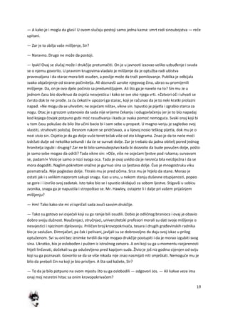 19
— A kako je i mogla da glasi! U ovom slučaju postoji samo jedna kazna: smrt radi sinoubojstva — reče
upitani.
— Zar je to zbilja vaše mišljenje, Sir?
— Naravno. Drugo ne može da postoji.
— Ipak! Ovaj se slučaj može i drukčije protumačiti. On je u javnosti izazvao veliko uzbuđenje i svuda
se o njemu govorilo. U pravnim krugovima vladalo je mišljenje da je optužba radi ubistva
pravovaljana i da starac mora biti osuđen, a poslije može da traži pomilovanje. Publika je odbijala
svako objašnjenje od strane počinitelja. Ali doznavši uzroke njegovog čina, ubrzo su promijenili
mišljenje. Da, on je ovo djelo počinio sa predumišljajem. Ali što ga je navelo na to? Sin mu Je u
jednom času bio doviknuo da osjeda nesvjesticu i kako se sve oko njega vrti. »Zatvori oči i uhvati se
čvrsto dok te ne prođe. Ja du čekati!« upozori ga starac, koji je računao da je to neki kratki prolazni
napad. »Ne mogu da se uhvatim; ne osjedam ništa«, vikne sin. Ispustio je pijetla i zgrabio starca za
nogu. Otac je s grozom ustanoxio da sada nije vrijeme čekanju i odugovlačenju jer je to bio napadaj
kod kojega čovjek potpuno gubi mod rasuđivanja i kada je svaka pomod nemoguda. Svaki onaj koji bi
u tom času pokušao da bilo šta učini bacio bi i sam sebe u propast. U magno-venju je sagledao svoj
vlastiti, strahoviti položaj. Desnom rukom se pridržavao, a u lijevoj nosio teškog pijetla, dok mu je o
nozi visio sin. Osjetio je da ga dolje vuče teret težak više od sto kilograma. Znao je da to nede modi
izdržati dulje od nekoliko sekundi i da de se survati dolje. Zar je trebalo da jadna obitelj pored jednog
hranitelja izgubi i drugog? Zar ne bi bilo samoubojstvo kada bi dozvolio da bude povučen dolje, pošto
je samo sebe mogao da održi? Tada vikne sin: »Oče, više ne osjedam ljestve pod rukama; survavam
se, padam!« Visio je samo o nozi svoga oca. Tada je ovaj uvidio da je nesreda bila neizbježna i da se
mora dogoditi. Naglim pokretom snažno je gurnuo sina sa ljestava dolje. Čuo je mnogostruku viku
posmatrača. Nije pogledao dolje. Titralo mu je pred očima. Srce mu je htjelo da stane. Morao je
ostati jak i s velikim naporom sakupi snagu. Kao u snu, u nekom stanju duševne otupijenosti, popeo
se gore i i izvršio svoj zadatak. Isto tako bio se i spustio skidajudi za sobom ljestve. Stigavši u sobicu
zvonika, snaga ga je napustila i stropoštao se. Mr. Hawley, ostajete li i dalje pri vašem prijašnjem
mišljenju?
— Hm! Tako kako ste mi vi ispričali sada zvuči sasvim drukčije.
— Tako su gotovo svi osjedali koji su ga ranije bili osudili. Dobio je odličnog branioca i ovaj je obavio
dobro svoju dužnost. Naučenjaci, stručnjaci, univerzitetski profesori morali su dati svoje mišljenje o
nesvjestici i njezinom djelovanju. Priličan broj krovopokrivača, tesara i drugih građevinskih radnika
bio je saslušan. Dimnjačari, pa čak i pelivani, javljali su se dobrovoljno da daju svoj iskaz u prilog
optuženom. Svi su oni bez iznimke tvrdili da nije mogao drukčije postupiti i da je morao izgubiti svog
sina. Ukratko, bio je oslobođen i pušten iz istražnog zatvora. A oni koji su ga u momentu razjarenosti
htjeli linčovati, dočekali su ga oduševljeno pred kapijom suda. Živio je još niz godina cijenjen od sviju
koji su ga poznavali. Govorilo se da se više nikada nije znao nasmijati niti smješkati. Nemogude mu je
bilo da preboli čin na koji je bio prisiljen. A šta sad kažete, Sir?
— To da je bilo potpuno na svom mjestu što su ga oslobodili — odgovori Jos. — Ali kakve veze ima
onaj moj nesretni hitac sa onim krovopokrivačem?
 