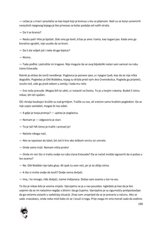 190
— Ležao je u travi i provlačio se kao kojot koji je krenuo u lov za plijenom. Naši su se konji uznemirili
nanjušivši njegovog kojega je bio privezao za kolac podalje od naših straža.
— Da li se branio?
— Neatz-pah! Htio je bježati. Dok smo ga lovili, trčao je amo i tamo, kao šugavi pas. Kada smo ga
konačno zgrabili, nije usudio da se brani.
— Da li ste vidjeli još i neke druge bijelce?
— Nismo.
— Tada pođite i potražite im tragove. Nije mogude da se ovaj bljedoliki nalazi sam samcat na rubu
Llano Estacada.
Ratnik je otišao da izvrši naređenje. Poglavica je ponovo sjeo, a i njegovi ljudi, kao da se nije ništa
dogodilo. Pogledao je Old Wabblea, kojeg su držala pred njim dva Crvenokošca. Pogleda ga prijetedi,
izvuče nož, zabi ga pred sobom u zemlju i tada mu reče:
— Evo noža presude. Mogao bih te ubiti, a i ostaviti na životu. To je u tvojim rukama. Budeš li istinu
rekao, bit deš spašen.
Oči »kralja kauboja« kružile su nad grmljem. Tražile su nas, ali sredom samo kratkim pogledom. Da se
nije uspio savladati, mogao bi nas odati.
— A gdje je tvoja pratnja? — upitao je poglavica.
— Nemam je — odgovorio je stari.
— To je laž! Mi demo je tražiti i pronadi je!
— Nedete nikoga nadi.
— Ako se ispostavi da lažeš, bit deš ti kriv ako teškom smrdu svi umrete.
— Onda samo traži. Nemam ništa protiv!
— Onda mi reci što si tražio ovdje na rubu Llana Estacada? Da se nedeš možda izgovoriti da si pošao u
lov ovamo?
— Ne. Old Wabble nije tako glup. Ali ipak du vam redi, jer je to zbilja istina.
— A što si mislio ovdje da loviš? Ovdje nema divljači.
— Ima, i to mnogo; riđe divljači, naime Indijanaca. Došao sam ovamo u lov na vas.
To što je rekao bilo je veoma smjelo. Vjerojatno se je u nas pouzdao. Izgledalo je kao da je bio
uvjeren da se mi nalazimo negdje u blizini i da ga čujemo. Vjerojatno je sa sigurnošdu pretpostavljao
da ga nedemo ostaviti u sadašnjoj situaciji. Znao sam unaprijed da se je prevario u računu. Ako se
sada »nasukao«, onda neka misli kako de se i izvudi iz toga. Prije svega mi smo morali sada da vodimo
 