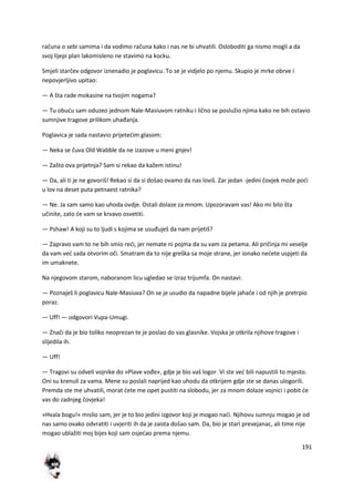 191
računa o sebi samima i da vodimo računa kako i nas ne bi uhvatili. Osloboditi ga nismo mogli a da
svoj lijepi plan lakomisleno ne stavimo na kocku.
Smjeli starčev odgovor iznenadio je poglavicu. To se je vidjelo po njemu. Skupio je mrke obrve i
nepovjerljivo upitao:
— A šta rade mokasine na tvojim nogama?
— Tu obudu sam oduzeo jednom Nale-Masiuvom ratniku i lično se poslužio njima kako ne bih ostavio
sumnjive tragove prilikom uhađanja.
Poglavica je sada nastavio prijetedim glasom:
— Neka se čuva Old Wabble da ne izazove u meni gnjev!
— Zašto ova prijetnja? Sam si rekao da kažem istinu!
— Da, ali ti je ne govoriš! Rekao si da si došao ovamo da nas loviš. Zar jedan -jedini čovjek može podi
u lov na deset puta petnaest ratnika?
— Ne. Ja sam samo kao uhoda ovdje. Ostali dolaze za mnom. Upozoravam vas! Ako mi bilo šta
učinite, zato de vam se krvavo osvetiti.
— Pshaw! A koji su to ljudi s kojima se usuđuješ da nam prijetiš?
— Zapravo vam to ne bih smio redi, jer nemate ni pojma da su vam za petama. Ali pričinja mi veselje
da vam ved sada otvorim oči. Smatram da to nije greška sa moje strane, jer ionako nedete uspjeti da
im umaknete.
Na njegovom starom, naboranom licu ugledao se izraz trijumfa. On nastavi:
— Poznaješ li poglavicu Nale-Masiuva? On se je usudio da napadne bijele jahače i od njih je pretrpio
poraz.
— Uff! — odgovori Vupa-Umugi.
— Znači da je bio toliko neoprezan te je poslao do vas glasnike. Vojska je otkrila njihove tragove i
slijedila ih.
— Uff!
— Tragovi su odveli vojnike do »Plave vođe«, gdje je bio vaš logor. Vi ste ved bili napustili to mjesto.
Oni su krenuli za vama. Mene su poslali naprijed kao uhodu da otkrijem gdje ste se danas ulogorili.
Premda ste me uhvatili, morat dete me opet pustiti na slobodu, jer za mnom dolaze vojnici i pobit de
vas do zadnjeg čovjeka!
»Hvala bogu!« mislio sam, jer je to bio jedini izgovor koji je mogao nadi. Njihovu sumnju mogao je od
nas samo ovako odvratiti i uvjeriti ih da je zaista došao sam. Da, bio je stari prevejanac, ali time nije
mogao ublažiti moj bijes koji sam osjedao prema njemu.
 