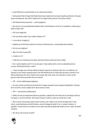 193
— Lažeš! Želiš da mi prešutiš kako se oni nalaze kod vojnika!
— Kod vojnika? Baš ih briga! Old Shatterhand nije čovjek koji bi se takvim ljudima pridružio i žrtvovao
svoju samostalnost. Ne misliš li valjda da bi se mogao toliko poniziti i biti njihov uhoda?
— Old Shatterhand je ponosan — prizna poglavica.
— Ne samo to. On je prijatelj kako bijelaca tako i Crvenokožaca. Zar bi se on umiješao u svađu koja je
izbila između njih?
— Uff, to bi moglo biti.
— Zar kraj »Plave vode« nije s tobom sklopio mir?
— I to je tačno. Ali gdje je?
— Odjahao je niz Rio Pecos kako bi se sastao sa Winnetouom u naselju Mescaleros-Apača.
— Da li je sam odjahao?
— Nije. Svi ostali su ga pratili.
— A zašto ne i ti?
-— Zato što sam namjeravao da odem vojnicima kojima sada služim kao izviđač.
— Zar si zaista dojahao sam? U to ne vjerujem. Tvoje zadnje riječi u meni su pobudile ponovo
sumnju. Old Shatterhand je s vama!
—- Vupa-Umugija sam smatrao daleko mudrijim nego što se pokazao sada. Zar ne uviđaš da si se
obrukao sa tim svojim nepovjerenjem? Zar Old Shatterhand ne vrijedi više od stotinu ratnika? A zar
Old Surehand nije isti? Da se među nama nalaze tako slavni ljudi, zar misliš da ti o tome ne bih
govorio kako bih te prestrašio da me ne diraš?
— Uff — kimne odobravajudi poglavica.
— Za mene bi bilo od velike koristi kada bih ti mogao zaprijetiti ovom dvojicom bljedolikih. A bududi
da to ne činim, moraš uvidjeti da ih zaista kod nas nema.
— Uff! — reče ponovo odobravajudi.
— Dakle, da sam ja namjeravao lažima se poslužiti, svakako bih vam rekao da de njih dvojica dodi da
me spase, a ne da to odričem. Ako Vupa-Umugi ne uviđa to, tada mu mozak nije u redu.
— Šta te se tiče moj mozak, pseto! Znam na čemu sam. Sada de sve zavisiti od toga hode li moji
ratnici, sada kada budu pretražili okolicu, pronadi nekoga od tvojih ili ne. U svakom slučaju ti si
izgubljen. Povest demo te sa sobom, da te cijelo naše pleme gleda dok budeš umirao i veseli se tvojim
mukama.
— No, što je, što imaš da mi javiš?
 