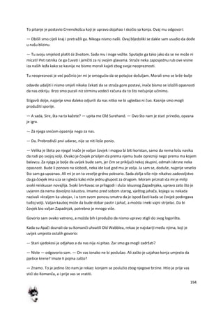 194
To pitanje je postavio Crvenokošcu koji je upravo dojahao i skočio sa konja. Ovaj mu odgovori:
— Obišli smo cijeli kraj i pretražili ga. Nikoga nismo našli. Ovaj bljedoliki se dakle sam usudio da dođe
u našu blizinu.
— Tu svoju smjelost platit de životom. Sada mu i noge vežite. Sputajte ga tako jako da se ne može ni
micati! Pet ratnika de ga čuvati i jamčiti za nj svojim glavama. Straže neka zaposjednu rub ove visine
iza naših leđa kako se kasnije ne bismo morali kajati zbog svoje neopreznosti.
Tu neopreznost je ved počinio jer mi je omogudio da se potajice došuljam. Morali smo se brže-bolje
odavde udaljiti i nismo smjeli nikako čekati da se straža gore postavi, inače bismo se izložili opasnosti
da nas otkriju. Brzo smo puzali niz strminu vodedi računa da to što nečujnije učinimo.
Stigavši dolje, najprije smo daleko odjurili da nas nitko ne bi ugledao ni čuo. Kasnije smo mogli
produžiti sporije.
— A sada, Sire, šta na to kažete? — upita me Old Surehand. — Ovo što nam je stari priredio, opasna
je igra.
— Za njega sredom opasnija nego za nas.
— Da. Prebrodivši prvi udarac, nije se niti loše ponio.
— Velika je šteta po njega! Inače je valjan čovjek i mogao bi biti koristan, samo da nema lošu naviku
da radi po svojoj volji. Ovako je čovjek prisiljen da prema njemu bude oprezniji nego prema ma kojem
balavcu. Za njega je bolje da uvijek bude sam, jer čim se priključi nekoj skupini, odmah iskrsne neka
opasnost. Bude li ponovo na slobodi, neka ide kud god mu je volja. Ja sam se, doduše, najprije veselio
što sam ga upoznao. Ali mi je on to veselje grdno pokvario. Sada zbilja više nije nikakvo zadovoljstvo
da ga čovjek ima uza se i gleda kako niže jednu glupost za drugom. Moram priznati da mi je miliji
svaki neiskusan novajlija. Svaki šmrkavac se prilagodi i sluša iskusnog Zapadnjaka, upravo zato što je
uvjeren da nema dovoljno iskustva. Imamo pred sobom starog, vještog jahača, kojega su nekada
nazivali »kraljem ka-uboja«, i u tom svom ponosu smatra da je ispod časti kada se čovjek podvrgava
tuđoj volji. Valjan kauboj može da bude dobar pastir i jahač, a možda i neki vajni strijelac. Da bi
čovjek bio valjan Zapadnjak, potrebno je mnogo više.
Govorio sam ovako vatreno, a možda bih i produžio da nismo upravo stigli do svog logorišta.
Kada su Apači doznali da su Komanči uhvatili Old Wabblea, rekao je najstariji među njima, koji je
uvijek umjesto ostalih govorio:
— Stari sjedokosi je odjahao a da nas nije ni pitao. Zar smo ga mogli zadržati?
— Niste — odgovorio sam. — On vas ionako ne bi poslušao. Ali zašto je uzjahao konja umjesto da
pješice krene? Imate li pojma zašto?
— Znamo. To je jedino što nam je rekao: konjem se poslužio zbog njegove brzine. Htio je prije vas
stidi do Komanča, a i prije vas se vratiti.
 