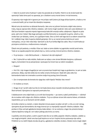 195
— Kako bi se pred nama hvalisao! I sada ima povoda da se hvališe. Pobrini se da straža bude što
opreznija! Sada demo podi na spavanje, jer s izlaskom sunca morat demo i mi da krenemo.
O spavanju nije moglo biti ni govora jer me je bijes radi Cuttera još dugo držao budnim, a kada su me
u svanude budili, još se nisam bio dovoljno naspavao.
Morali smo da motrimo na dolazak Komanča. Iako smo na južnom horizontu vidjeli neku tamnu
traku, koja je zapravo bila »Stotinu stabala«, njih nismo mogli razabrati. Zato sam uzeo dalekozor i sa
Old Sure-handom napustio mjesto logorovanja kako bih smanjio veliku udaljenost. Stigavši na pola
puta, sjeli smo i čekali. Nije dugo potrajalo a prilike Komanča su se pojavile iza grma. Jahali su isto
onako kao i pri dolasku, naime, ne u guščijem hodu. Ovo su činili radi toga da bi za sobom ostavili što
širi i vidljiviji trag i tako trupama olakšali gonjenje. Oni su se ravnali prema kolcima pri svom
nastupanju, a to je i bila naša želja. Vjerovali su da ih je Schiba-Bigk bio zabio. Nisu ni slutili kakva je
promjena sa kolcima u međuvremenu nastupila.
Čekali smo još podosta, a možda i čitav sat, kada su tamo daleko na jugoistoku nestali pred nama.
Tada se sa zapada pojavilo šest jahača koji su, nema sumnje, krenuli prema »Stotinu stabala«.
— To je konjica — reče Old Surehand. — Hodemo li do njih odjahati?
— Ne. S njima bih se rado našalio. Kada sam se našao s one strane Mistake-kanjona u njihovom
logoru, komandant me je potcjenjivao i postupao Sa mnom kao sa nekim novajlijom.
— Glupan!
— Hm! On i nije mogao drugačije jer sam se pravio kao čovjek koji traga za grobovima. Ja sam se tada
pretvarao. Zbilja, nije bilo teško da me netko smatra šmrkavcem. Rado bih sada vidio lice
komandanta kada me iznenadno susretne ovdje kraj pustog Llana Estacada.
— Zar vi namjeravate da krenete do njega bez naših Apača? Možda i bez mene?
— Vi možete sa mnom.
— Drago mi je! I ja bih rado čuo što de redi kada dozna da je navodni istraživač grobova lično Old
Shat-terhand. Vjerojatno de napraviti premudro lice.
S dalekozorom smo vidjeli kako su se onih šest konjanika — po svemu sudedi prethodnica — raštrkali
da na ovakav način stignu do »Stotinu stabala«. To je sa njihove strane bilo veoma lukavo, ali doduše
nepotrebno, jer su se Komanči ved bili udaljili.
Za kratko vrijeme su nestali, a nakon desetak minuta pojavi se jedan od njih i u trku se vrati natrag,
vjerojatno da javi komandantu da mogu krenuti jer su neprijatelji napustili »Stotinu stabala«. Nije
prošao ni čitav sat kad ugledasmo konjicu kako dolazi, i mi se vratismo u logor da uzmemo konje i
izdamo Apačima nalog da i oni nakon jednog sata krenu za nama.
U početku smo brzo jahali, a zatim usporili zato što se na vidiku pojavilo »Stotinu stabala«, odakle su
nas mogli primijetiti. Jahali smo kao ljudi kojima se ne žuri i kojima brzina putovanja nije važna.
Približivši se na nekih hiljadu koraka do grma, ugledasmo nekoliko stražara. Ostale nismo mogli vidjeti
 