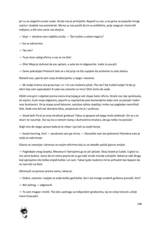 196
jer su se ulogorili unutar uvale. Straža nas je primijetila. Najavili su nas, a iza grma se pojaviše mnogi
vojnici i stadoše nas promatrati. Mirno su nas pustili da im se približimo, prije svega jer nismo bili
Indijanci, a bili smo samo nas dvojica.
— Stoj! — dovikne nam najbliža straža. — Što tražite u našem logoru?
— Da se odmorimo.
— Tko ste?
— To je stvar vašeg oficira, a vas se ne tiče!
— Oho! Moja je dužnost da vas upitam, a vaša da mi odgovorite. Inače du pucati!
— Samo pokušajte! Pretvorit dete se u leš prije no što uspijete da prislonite tu vašu batinu.
Rekavši ovo, uperio sam svoju kratkocijevku u njega i nastavio:
— Mi ovdje imamo ista prava kao i vi. I mi vas možemo pitati: Tko ste? Sta tražite'ovdje? A tko je
oficir koji vam zapovijeda? A sada nas ostavite na miru! Otidi demo do vode.
Obišli smo grm i odjahali prema izvoru kraj kojeg je ved stajao šator oficira. Straža nas nije sprečavala,
ali vojnici, čuvši moje odgovore, pojurili su naprijed da jave komandantu kako smo se ponijeli i kakvi
smo buntovnici. On je stajao pred šatorom, saslušao njihov izvještaj i mrko nas pogledao namrštivši
čelo. Kada smo bili ved dovoljno blizu, prepoznao me je i uzviknuo:
— Good lack! Pa to je onaj istraživač grobova! Takva se glupost od njega može očekivati. On se u te
stvari ne razumije. Sta taj zna o ratnom stanju i dužnostima stražara, ako ga netko ne posluša!
Stigli smo do njega upravo kada je to rekao i sja-hali sa svojih konja.
— Good morning, Sire! — pozdravio sam ga mirno. — Dozvolite nam da sjednemo! Potrebna nam je
voda za naše konje.
Glasno se nasmijao i okrenuo se svojim oficirima koji su se također počeli glasno smijati:
— Pogledajte ovog čovjeka, Messieurs! Vjerojatno ga se još sjedate. Ovaj čovjek je čudak. U glavi su
mu same bubice. Jasno da on nema pojma da su ga naše straže morale ustrijeliti. Našao je sebi druga
koji vjerojatno isto toliko vrijedi koliko i on sam. Takve ljude možemo mirno prihvatiti bez bojazni da
de nam biti na šteti.
Okrenuvši se ponovo prema nama, rekao je:
— Dobro, ostanite i napijte se vode koliko god želite. Da li ste mnogo onakvih grobova pronašli, Sire?
— Niti jednog — odgovorili.
— To sam mogao i misliti. Tko ide u potragu za indijanskim grobovima, taj ne smije krenuti u divlji
Llano Estacado!
 