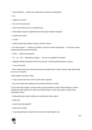 197
— Llano Estacado? — upitao sam, pretvarajudi se kao da sam zabezeknut.
— Da.
— A gdje se on nalazi?
— Zar vam to nije poznato?
— Znam samo toliko da je to vrlo žalostan kraj.
— Kakva ideja! A kuda ste odjahali kada ste tamo gore napustili naš logor?
— Uvijek prema istoku.
— A tada?
— Onda do jezera koje Indijanci nazivaju »Plavom vodom«.
— Do »Plave vode«? — uzviknuo je začuđeno, skoro bi se reklo zaprepašteno. — Pa upravo je tamo
lo-gorovala jedna veda četa Komanča!
— Tako? — upitao sam bezazleno.
— Ta ... aa ... ko? — oponašao je moj glas. — Zar vas nisu ugledali ili iznenadili?
— Ugledali? Možda! Iznenadili? Ne! Mi smo sebi čak i tu šalu dozvolili da plivamo u jezeru.
— I nisu vas uhvatili?
— Nisu. Čovjek treba samo malo da promisli pa da zaključi kako mi sada ne bismo mogli sjediti ovdje
da su nas' oni uhvatili.-
I opet se glasno nasmijao i rekao:
— To je na svaki način tačno. Oni bi vas bili ubili i skalpirali!
— Sire, nije to tako lako izvodljivo kao što mislite! Mi bismo se branili.
To sam rekao tako ozbiljno i uvjerljivo kada je ponovo odjeknuo smijeh. Old Surehand je s mukom
nastojao da zadrži ozbiljno lice. Ipak sam primijetio kako se u sebi smije. Kada se smijeh stišao,
komandant nastavi:
— Kakav jedinstven slučaj! A koliko ste se zadržali kraj »Plave vode«?
— Jedan dan.
— A kamo ste onda odjahali?
— Stalno prema istoku.
— To je zbilja jedinstven slučaj! Vidim da ste zdravi i čitavi stigli do nas!
 