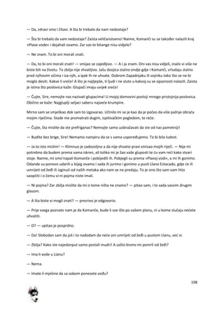 198
— Da, zdravi smo i čitavi. A šta bi trebalo da nam nedostaje?
— Šta bi trebalo da vam nedostaje? Zaista veličanstveno! Naime, Komanči su se također nalazili kraj
»Plave vode« i dojahali ovamo. Zar vas te bitange nisu vidjele?
— Ne znam. To bi oni morali znati.
— Da, to bi oni morali znati! — smijao se zajedljivo. — A i ja znam. Oni vas nisu vidjeli, inače vi više ne
biste bili na životu. To zbilja nije shvatljivo. Jašu dvojica stalno ondje gdje i Komanči, vrludaju stalno
pred njihovim očima i iza njih, a ipak ih ne uhvate. Dobrom Zapadnjaku ili vojniku tako što se ne bi
moglo desiti. Kakve li srede! A što je najljepše, ti ljudi i ne slute u kakvoj su se opasnosti nalazili. Zaista
je istina što poslovica kaže: Glupači imaju uvijek srede!
— Čujte, Sire, nemojte nas nazivati glupacima! U mojoj domovini postoji mnogo pristojnija poslovica.
Obično se kaže: Najgluplji seljaci saberu najvede krumpire.
Mirno sam se smješkao dok sam to izgovarao. Učinilo mi se je kao da je počeo da više pažnje obrada
mojim riječima. Stade me promatrati dugim, ispitivačkim pogledom, te reče:
— Čujte, šta mislite da ste prefriganac? Nemojte samo uobražavati da ste od nas pametniji!
— Budite bez brige, Sire! Nemamo namjeru da se s vama uspoređujemo. To bi bila ludost.
— Ja to isto mislim! — Klimnuo je zadovoljno a da nije shvatio pravi smisao mojih riječi. — Nije mi
potrebno da budem prema vama iskren, ali toliko mi je žao vaše gluposti te du vam redi kako stvari
stoje. Naime, mi smo'napali Komanče i pobijedili ih. Pobjegli su prema »Plavoj vodi«, a mi ih gonimo.
Odande su ponovo udarili u bijeg ovamo i sada ih jurimo i gonimo u pusti Llano Estacado, gdje de ili
umrijeti od žeđi ili izginuti od naših metaka ako nam se ne predaju. To je ono što sam vam htio
saopditi i o čemu vi ni pojma niste imali.
— Ni pojma? Zar zbilja mislite da mi o tome ništa ne znamo? — pitao sam, i to sada sasvim drugim
glasom.
— A šta biste vi mogli znati? — prezrivo je odgovorio.
— Prije svega poznato nam je da Komanče, bude li sve išlo po vašem planu, ni u kome slučaju nedete
uhvatiti.
— O? — upitao je posprdno.
— Da! Slobodan sam da još i to nadodam da nede oni umrijeti od žeđi u pustom Llanu, ved vi.
— Zbilja? Kako ste najedanput samo postali mudri! A zašto bismo mi pomrli od žeđi?
— Ima li vode u Llanu?
— Nema.
— Imate li mješine da sa sobom ponesete vođu?
 