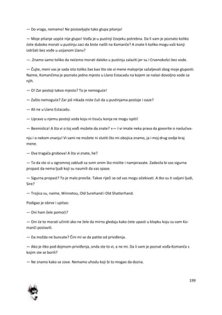 199
— Do vraga, nemamo! Ne postavljajte tako glupa pitanja!
— Moje pitanje uopde nije glupo! Vođa je u pustinji čovjeku potrebna. Da li vam je poznato koliko
dete duboko morati u pustinju zaci da biste naišli na Komanče? A znate li koliko mogu vaši konji
izdržati bez vođe u usijanom Llanu?
—. Znamo samo toliko da nedemo morati daleko u pustinju zalaziti jer su i Crvenokošci bez vode.
— Čujte, meni vas je sada isto toliko žao kao što ste vi mene maloprije sažaljevali zbog moje gluposti.
Naime, Komančima je poznato jedno mjesto u Llano Estacadu na kojem se nalazi dovoljno vode za
njih.
— O! Zar postoji takvo mjesto? To je nemogude!
— Zašto nemogude? Zar još nikada niste čuli da u pustinjama postoje i oaze?
— Ali ne u Llano Estacadu.
— Upravo u njemu postoji voda koju ni tisudu konja ne mogu ispiti!
— Besmislica! A šta vi o toj vođi možete da znate? »— I vi imate neka prava da govorite o nasludiva-
nju i o nekom znanju! Vi sami ne možete ni slutiti što mi obojica znamo, ja i moj drug ovdje kraj
mene.
— Dva tragača grobova! A šta vi znate, he?
— To da ste vi u ogromnoj zabludi sa svim onim što mislite i namjeravate. Zadesila bi vas sigurna
propast da nema ljudi koji su naumili da vas spase.
— Sigurna propast? To je malo previše. Takve riječi se od vas mogu očekivati. A tko su ti valjani ljudi,
Sire?
— Trojica su, naime, Winnetou, Old Surehand i Old Shatterhand.
Podigao je obrve i upitao:
— Oni ham žele pomodi?
— Oni de to morati učiniti ako ne žele da mirno gledaju kako dete upasti u klopku koju su vam Ko-
manči postavili.
— Da možda ne buncate? Čini mi se da patite od priviđenja.
— Ako je itko pod dojmom-priviđenja, onda ste to vi, a ne mi. Da li vam je poznat vođa Komanča s
kojim ste se borili?
— Ne znamo kako se zove. Nemamo uhodu koji bi to mogao da dozna.
 