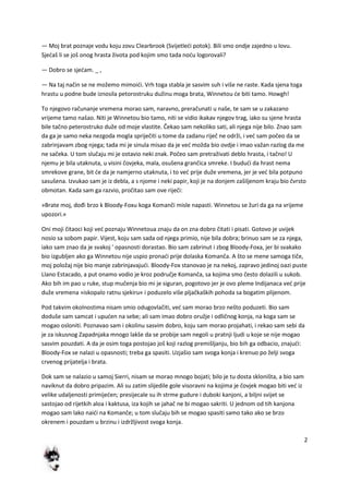 2
— Moj brat poznaje vodu koju zovu Clearbrook (Svijetledi potok). Bili smo ondje zajedno u lovu.
Sjedaš li se još onog hrasta života pod kojim smo tada nodu logorovali?
— Dobro se sjedam. _ ,
— Na taj način se ne možemo mimoidi. Vrh toga stabla je sasvim suh i više ne raste. Kada sjena toga
hrastu u podne bude iznosila petorostruku dužinu moga brata, Winnetou de biti tamo. Howgh!
To njegovo računanje vremena morao sam, naravno, preračunati u naše, te sam se u zakazano
vrijeme tamo našao. Niti je Winnetou bio tamo, niti se vidio ikakav njegov trag, iako su sjene hrasta
bile tačno peterostruko duže od moje vlastite. Čekao sam nekoliko sati, ali njega nije bilo. Znao sam
da ga je samo neka nezgoda mogla spriječiti u tome da zadanu riječ ne održi, i ved sam počeo da se
zabrinjavam zbog njega; tada mi je sinula misao da je ved možda bio ovdje i imao važan razlog da me
ne sačeka. U tom slučaju mi je ostavio neki znak. Počeo sam pretraživati deblo hrasta, i tačno! U
njemu je bila utaknuta, u visini čovjeka, mala, osušena grančica smreke. I bududi da hrast nema
smrekove grane, bit de da je namjerno utaknuta, i to ved prije duže vremena, jer je ved bila potpuno
sasušena. Izvukao sam je iz debla, a s njome i neki papir, koji je na donjem zašiljenom kraju bio čvrsto
obmotan. Kada sam ga razvio, pročitao sam ove riječi:
»Brate moj, dođi brzo k Bloody-Foxu koga Komanči misle napasti. Winnetou se žuri da ga na vrijeme
upozori.«
Oni moji čitaoci koji ved poznaju Winnetoua znaju da on zna dobro čitati i pisati. Gotovo je uvijek
nosio sa sobom papir. Vijest, koju sam sada od njega primio, nije bila dobra; brinuo sam se za njega,
iako sam znao da je svakoj ' opasnosti dorastao. Bio sam zabrinut i zbog Bloody-Foxa, jer bi svakako
bio izgubljen ako ga Winnetou nije uspio pronadi prije dolaska Komanča. A što se mene samoga tiče,
moj položaj nije bio manje zabrinjavajudi. Bloody-Fox stanovao je na nekoj, zapravo jedinoj oazi puste
Llano Estacado, a put onamo vodio je kroz područje Komanča, sa kojima smo često dolazili u sukob.
Ako bih im pao u ruke, stup mučenja bio mi je siguran, pogotovo jer je ovo pleme Indijanaca ved prije
duže vremena »iskopalo ratnu sjekiru« i poduzelo više pljačkaških pohoda sa bogatim plijenom.
Pod takvim okolnostima nisam smio odugovlačiti, ved sam morao brzo nešto poduzeti. Bio sam
doduše sam samcat i upuden na sebe; ali sam imao dobro oružje i odličnog konja, na koga sam se
mogao osloniti. Poznavao sam i okolinu sasvim dobro, koju sam morao projahati, i rekao sam sebi da
je za iskusnog Zapadnjaka mnogo lakše da se probije sam negoli u pratnji ljudi u koje se nije mogao
sasvim pouzdati. A da je osim toga postojao još koji razlog premišljanju, bio bih ga odbacio, znajudi:
Bloody-Fox se nalazi u opasnosti; treba ga spasiti. Uzjašio sam svoga konja i krenuo po želji svoga
crvenog prijatelja i brata.
Dok sam se nalazio u samoj Sierri, nisam se morao mnogo bojati; bilo je tu dosta skloništa, a bio sam
naviknut da dobro pripazim. Ali su zatim slijedile gole visoravni na kojima je čovjek mogao biti ved iz
velike udaljenosti primijeden; presijecale su ih strme gudure i duboki kanjoni, a biljni svijet se
sastojao od rijetkih aloa i kaktusa, iza kojih se jahač ne bi mogao sakriti. U jednom od tih kanjona
mogao sam lako naidi na Komanče; u tom slučaju bih se mogao spasiti samo tako ako se brzo
okrenem i pouzdam u brzinu i izdržljivost svoga konja.
 