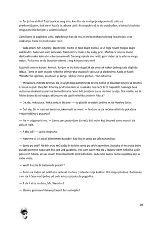 20
— Zar još ne vidite? Taj čovjek je svog sina, kao što ste maloprije napomenuli, ubio sa
predumišljajem, dok ste vi Apača iz zabune ubili. Krovopokrivač je bio oslobođen; a kakvu bi odluku
mogla pravda donijeti u vašem slučaju?
Zamišljeno je pogledao u tlo. Izgledalo je kao da mu je preko mehanholičnog lica prešao izraz
olakšanja. Tada mi pruži ruku i reče:
— Sada znam, Mr. Charley, što mislite. To me je tako dugo tištilo i ja se toga nisam mogao dugo
osloboditi. Sada sam vam zahvalan. Razmislit du malo o toj vašoj priči. Možda de ona na mene
djelovati onako kako ste vi to namjeravali. Sa ovog mjesta me nešto goni dalje i ja tu više ne mogu
ostati. Požurimo se da što prije odemo iz tog kanjona nesrede!
Uzjahali smo na konje i krenuli. Kanjon je bio tako dugačak da smo tek nakon jednog sata stigli do
izlaza. Tamo je opet stajalo nekoliko primjeraka stupastih kaktusa sa plodovima. Kada je Ralph
Webster to ugledao, zaustavio je konja, i dok je mene gledao, reče ostalima:
— Messieurs, morate priznati da je uvijek bilo pametno da se zna koliko je pouzdan čovjek sa kojim si
krenuo na put. Ovaj Mr. Charley pridružio nam se i svakako nas nede brzo napustiti. Svakoga časa
možemo očekivati susret sa Komančima te demo biti prisiljeni da se mašimo oružja. Sta mislite, ne bi
li bilo dobro da od njega zahtjevamo da opali nekoliko probnih hitaca?
— Da, da, neka puca. Neka pokaže što zna! — su-glasiše se ostali. Jedino je Jos Hawley šutio.
— Čuli ste, Sir — nastavi Webster, okrenuvši se meni. — Nadam se da nedete odbiti da pokažete
svoju vještinu u pucanju?
— Ne — odgovoriti mu. — Samo pretpostavljam da nedu biti jedini koji de pred vama morati da
polaže ispit.
— A tko još? — upita otegnuto.
— Naravno vi, a i ostali džentlmeni također, kao što je samo po sebi razumljivo.
— Samo po sebi? Ne bih znao redi zašto bi to bilo samo po sebi razumljivo. Svakako vi ne znate bolje
pucati od mene kada sam bio kod Old Wabblea. Ved sam jučer htio da u logoru vidim nekoliko vaših
pokusnih hitaca, ali vas nisam htio osramotiti pred odredom. Sada smo sami i nema svjedoka koji se
rado smiju.
— Well! A u što bi trebalo da pucam?
— Tamo na daljini od nekih sto pedeset metara ¦ odavde stoje kaktusi. Oni imaju plodove. Radoznao
sam da li dete modi jednu od onih kaktus-jabuka da pogodite.
— A da li vi to možete, Mr. Webster?
— Sto mu gromova! Kakvo pitanje? Zar sumnjate?
 