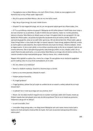 200
— Taj poglavica zove se Nale-Masiuv, a to znači »Četiri Prsta«. A kako se zvao poglavica onih
Komanča koji su kraj »Plave vode« logorovali?
— Bio je to upravo onaj Nale-Masiuv, ako ste mu ime tačno naveli.
— Nije. Bio je Vupa-Umugi, što znači »Veliki Grom«.
— Glupost! To nije mogao biti drugi, ved isti, jer smo ga pred sobom gonili do »Plave vode«, Sire.
— O! To su priviđenja o kojima ste govorili. Maloprije ste bili toliko ljubazni i izložili kako stvari stoje a
da niste smatrali i to za potrebno. A sada mi želimo da vam kažemo, makar to i ne bilo potrebno,
kakva je situacija. Nale-Masiuv je sklopio savez sa Vupa--Umugijem kako bi vas upropastili. On nije
bježao do »Plave vode«, ved poslao kudi glasnika da dovede brzo još stotinu ratnika. Dok ste vi
vjerovali da ga gonite, ostao je iza vaših leđa i gonio vas. Bili ste domamljeni do »Plave vode«, gdje je
Vupa-Umugi čekao i u času kada ste stigli, to mjesto napustio. Vupa-Umugi, poglavica Naiinija, svratio
je ovamo gdje se sada nalazimo. Ovo mjesto Komanči zovu Susk-ma-lestavi, »Stotinu stabala«. Sinod
je stigao ovamo. Vi ste za njim jahali, a on je otišao u pustinju prije no što ste se vi pojavili, kako bi vas
onamo odmamio. Dok vi vjerujete da ga gonite, kako biste ga uništili, on vas u klopku uvlači. On sa
svojim Naiinima jaše pred vama, a za vama dolazi Nale-Masiuv sa mnogo više od stotinu ratnika. Vi se
nalazite između te dvije neprijateljske grupe. Takvo je stanje, Sire, i nikako drukčije.
Njegovi oficiri gledali su upitno čas u mene čas u njvga. On sam gledao me je ukočenim pogledom
punim čuđenja. Ovo mu se je činilo neshvatljivim, te mi reče:
— Ali, Sire, kakve su to maštarije?
— Nema tu nikakvih maštarija. Govorim o stvarima koje su istinite.
— Vama su sva imena poznata. Otkuda ih znate?
— Vladam jezikom Komanča.
— Vi, tragač grobova?
— Tragač grobova, pshaw! Zar još uvijek ne uviđate da ste se nalazili u velikoj zabludi što se moje
ličnosti tiče?
— U zabludi? Zar vi niste taj za koga sam vas smatrao, Sire?
— Nisam. Zar ste zbilja smatrali mogudim da de se jedan naučenjak, dakle učen čovjek, motati po
Divljem zapadu kao neki glupak samo zato da otkriva grobove? Da de se on motati po putovima
Indijanaca a da ga oni ne otkriju?
— Ja sam iznenađen, Sire!
— Iznenađen zbog samog sebe, a ne zbog mene! Maloprije sam vam naveo imena trojice ljudi o
kojima ste imali vjerojatno često prilike da čujete. Da li vam je poznato kakvog konja Winnetou
obično jaše?
 