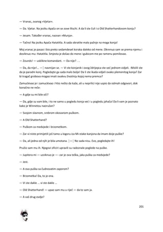 201
— Vranac, zvanog »Vjetar«.
— Da. Vjetar. Na jeziku Apača on se zove Iltschi. A da li ste čuli i o Old Shatterhandovom konju?
— Jesam. Također vranac, nazvan »Munja«.
— Tačno! Na jeziku Apača Hatatitla. A sada obratite malo pažnje na moga konja!
Moj vranac je pasao i bio preko sedamdeset koraka daleko od mene. Okrenuo sam se prema njemu i
doviknuo mu: Hatatitla. Smjesta je došao do mene i gubicom me po ramenu pomilovao.
— Zounds! — usklikne komandant. — Da nije? . ..
— Da, da nije!... —¦ nasmijan se. — Vi ste konjanik i ovog ždrijepca ste ved jednom vidjeli. -Mislili ste
da je paradni konj. Pogledajte ga sada malo bolje! Da li ste ikada vidjeli ovako plemenitog konja? Zar
bi tragač grobova mogao imati ovakvu životinju kojoj nema premca?
Zamuckivao je i zamuckivao i htio nešto da kaže, ali u neprilici nije uspio da odmah odgovori, dok
konačno ne reče:
— A gdje su mi bile oči?
— Da, gdje su vam bile, i to ne samo u pogledu konja ved i u pogledu jahača! Da li vam je poznato
kako je Winnetou naoružan?
— Svojom slavnom, srebrom okovanom puškom.
— A Old Shatterhand?
— Puškom za medvjede i brzometkom.
— Zar vi niste primijetili još tamo u logoru iza Mi-stake-kanjona da imam dvije puške?
— Da, ali jedna od njih je bila umotana. ¦—¦ No sada nisu. Evo, pogledajte ih!
Pružio sam mu ih. Njegovi oficiri upravili su radoznale poglede na puške.
— Jupitera mi — uzviknuo je —- zar je ova teška, jaka puška za medvjede?
— Jest.
— A ova puška sa čudnovatim zaporom?
— Brzometka! Da, to je ona.
— Vi ste dakle ... vi ste dakle ...
— Old Shatterhand! — upao sam mu u riječ — da to sam ja.
— A vaš drug ovdje?
 