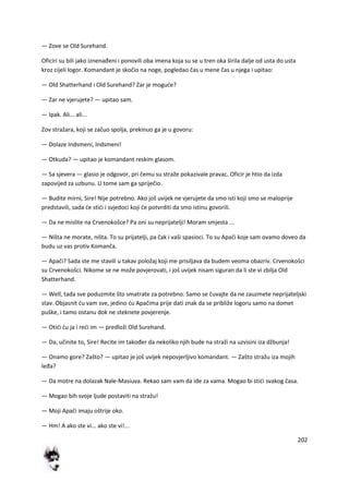 202
— Zove se Old Surehand.
Oficiri su bili jako iznenađeni i ponovili oba imena koja su se u tren oka širila dalje od usta do usta
kroz cijeli logor. Komandant je skočio na noge, pogledao čas u mene čas u njega i upitao:
— Old Shatterhand i Old Surehand? Zar je mogude?
— Zar ne vjerujete? — upitao sam.
— Ipak. Ali... ali...
Zov stražara, koji se začuo spolja, prekinuo ga je u govoru:
— Dolaze Indsmeni, Indsmeni!
— Otkuda? — upitao je komandant reskim glasom.
— Sa sjevera — glasio je odgovor, pri čemu su straže pokazivale pravac. Oficir je htio da izda
zapovijed za uzbunu. U tome sam ga spriječio.
— Budite mirni, Sire! Nije potrebno. Ako još uvijek ne vjerujete da smo isti koji smo se maloprije
predstavili, sada de stidi i svjedoci koji de potvrditi da smo istinu govorili.
— Da ne mislite na Crvenokošce? Pa oni su neprijatelji! Moram smjesta ...
— Ništa ne morate, ništa. To su prijatelji, pa čak i vaši spasioci. To su Apači koje sam ovamo doveo da
budu uz vas protiv Komanča.
— Apači? Sada ste me stavili u takav položaj koji me prisiljava da budem veoma obazriv. Crvenokošci
su Crvenokošci. Nikome se ne može povjerovati, i još uvijek nisam siguran da li ste vi zbilja Old
Shatterhand.
— Well, tada sve poduzmite što smatrate za potrebno. Samo se čuvajte da ne zauzmete neprijateljski
stav. Objasnit du vam sve, jedino du Apačima prije dati znak da se približe logoru samo na domet
puške, i tamo ostanu dok ne steknete povjerenje.
— Otidi du ja i redi im — predloži Old Surehand.
— Da, učinite to, Sire! Recite im također da nekoliko njih bude na straži na uzvisini iza džbunja!
— Onamo gore? Zašto? — upitao je još uvijek nepovjerljivo komandant. — Zašto stražu iza mojih
leđa?
— Da motre na dolazak Nale-Masiuva. Rekao sam vam da ide za vama. Mogao bi stidi svakog časa.
— Mogao bih svoje ljude postaviti na stražu!
— Moji Apači imaju oštrije oko.
— Hm! A ako ste vi... ako ste vi!...
 